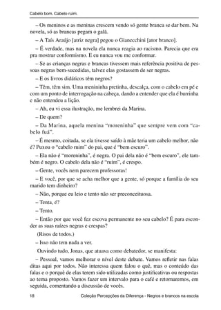 Cabelo bom. Cabelo ruim.

                  – Os meninos e as meninas crescem vendo só gente branca se dar bem. Na
                novela, só as brancas pegam o galã.
                     – A Taís Araújo [atriz negra] pegou o Gianecchini [ator branco].
                  – É verdade, mas na novela ela nunca reagia ao racismo. Parecia que era
                pra mostrar conformismo. E eu nunca vou me conformar.
                  – Se as crianças negras e brancas tivessem mais referência positiva de pes-
                soas negras bem-sucedidas, talvez elas gostassem de ser negras.
                     – E os livros didáticos têm negros?
                   – Têm, têm sim. Uma menininha pretinha, descalça, com o cabelo em pé e
                com um ponto de interrogação na cabeça, dando a entender que ela é burrinha
                e não entendeu a lição.
                     – Ah, eu vi essa ilustração, me lembrei da Marina.
                     – De quem?
                  – Da Marina, aquela menina “moreninha” que sempre vem com “ca-
                belo fuá”.
                  – É mesmo, coitada, se ela tivesse saído à mãe teria um cabelo melhor, não
                é? Puxou o “cabelo ruim” do pai, que é “bem escuro”.
                  – Ela não é “moreninha”, é negra. O pai dela não é “bem escuro”, ele tam-
                bém é negro. O cabelo dela não é “ruim”, é crespo.
                     – Gente, vocês nem parecem professoras!
                 – E você, por que se acha melhor que a gente, só porque a família do seu
                marido tem dinheiro?
                     – Não, porque eu leio e tento não ser preconceituosa.
                     – Tenta, é?
                     – Tento.
                  – Então por que você fez escova permanente no seu cabelo? É para escon-
                der as suas raízes negras e crespas?
                     (Risos de todos.)
                     – Isso não tem nada a ver.
                     Ouvindo tudo, Jonas, que atuava como debatedor, se manifesta:
                   – Pessoal, vamos melhorar o nível deste debate. Vamos reﬂetir nas falas
                ditas aqui por todos. Não interessa quem falou o quê, mas o conteúdo das
                falas e o porquê de elas terem sido utilizadas como justiﬁcativas ou respostas
                ao tema proposto. Vamos fazer um intervalo para o café e retornaremos, em
                seguida, comentando a discussão de vocês.
                18                                 Coleção Percepções da Diferença - Negros e brancos na escola



4 corrigido_falta_ok_autor- Cabelo bom Cabelo ruim.indd 18                                                8/11/2007 04:40:22
 