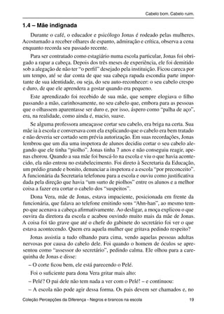 Cabelo bom. Cabelo ruim.

           1.4 – Mãe indignada
               Durante o café, o educador e psicólogo Jonas é rodeado pelas mulheres.
           Acostumado a receber olhares de espanto, admiração e crítica, observa a cena
           enquanto recorda seu passado recente.
               Para ser contratado como estagiário numa escola particular, Jonas foi obri-
           gado a rapar a cabeça. Depois dos três meses de experiência, ele foi demitido
           sob a alegação de não ter “o perﬁl” desejado pela instituição. Ficou careca por
           um tempo, até se dar conta de que sua cabeça rapada escondia parte impor-
           tante de sua identidade, ou seja, do seu auto-reconhecer: o seu cabelo crespo
           e duro, de que ele aprendera a gostar quando era pequeno.
               Este aprendizado foi recebido de sua mãe, que sempre elogiava o ﬁlho
           passando a mão, carinhosamente, no seu cabelo que, embora para as pessoas
           que o olhassem aparentasse ser duro e, por isso, áspero como “palha de aço”,
           era, na realidade, como ainda é, macio, suave.
               Se alguma professora ameaçasse cortar seu cabelo, era briga na certa. Sua
           mãe ia à escola e conversava com ela explicando que o cabelo era bem tratado
           e não deveria ser cortado sem prévia autorização. Em suas recordações, Jonas
           lembrou que um dia uma inspetora de alunos decidiu cortar o seu cabelo ale-
           gando que ele tinha “piolho”. Jonas tinha 7 anos e não conseguiu reagir, ape-
           nas chorou. Quando a sua mãe foi buscá-lo na escola e viu o que havia aconte-
           cido, ela não entrou no estabelecimento. Foi direto à Secretaria da Educação,
           um prédio grande e bonito, denunciar a inspetora e a escola “por preconceito”.
           A funcionária da Secretaria telefonou para a escola e ouviu como justiﬁcativa
           dada pela direção que havia “um surto de piolhos” entre os alunos e a melhor
           coisa a fazer era cortar o cabelo dos “suspeitos”.
               Dona Vera, mãe de Jonas, estava impaciente, posicionada em frente da
           funcionária, que falava ao telefone emitindo sons “Ahn-han”, ao mesmo tem-
           po que acenava a cabeça aﬁrmativamente. Ao desligar, a moça explicou o que
           ouvira da diretora da escola e acabou ouvindo muito mais da mãe de Jonas.
           A coisa foi tão grave que até o chefe do gabinete do secretário foi ver o que
           estava acontecendo. Quem era aquela mulher que gritava pedindo respeito?
               Jonas assistia a tudo olhando para cima, vendo aquelas pessoas adultas
           nervosas por causa do cabelo dele. Foi quando o homem de óculos se apre-
           sentou como “assessor do secretário”, pedindo calma. Ele olhou para a care-
           quinha de Jonas e disse:
              – O corte ﬁcou bem, ele está parecendo o Pelé.
               Foi o suﬁciente para dona Vera gritar mais alto:
              – Pelé? O pai dele não tem nada a ver com o Pelé! – e continuou:
              – A escola não pode agir dessa forma. Os pais devem ser chamados e, no
           Coleção Percepções da Diferença - Negros e brancos na escola                        19



4 corrigido_falta_ok_autor- Cabelo bom Cabelo ruim.indd 19                                       8/11/2007 04:40:22
 