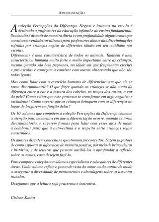 APRESENTAÇÃO



A    coleção Percepções da Diferença. Negros e brancos na escola é
     destinada a professores da educação infantil e do ensino fundamental.
Seu intuito é discutir de maneira direta e com profundidade alguns temas que
constituem verdadeiros dilemas para professores diante das discriminações
sofridas por crianças negras de diferentes idades em seu cotidiano nas
escolas.
Diferenciar é uma característica de todos os animais. Também é uma
característica humana muito forte e muito importante entre as crianças,
mesmo quando são bem pequenas, na idade em que freqüentam creches
e pré-escolas e começam a conviver com outras observando que não são
todas iguais.
Mas como lidar com o exercício humano de diferenciar sem que ele se
torne discriminatório? O que fazer quando as crianças se dão conta da
diferença entre a cor e a textura dos cabelos, os traços dos rostos, a cor
da pele? Como evitar que esse processo se transforme em algo negativo e
excludente? Como sugerir que as crianças brinquem com as diferenças no
lugar de brigarem em função delas?
Os 10 volumes que compõem a coleção Percepções da Diferença chamam
a atenção para momentos em que a diferenciação ocorre, quando se torna
discriminatória, e sugerem formas para lidar com esses atos de modo
a colaborar para que a auto-estima e o respeito entre crianças sejam
construídos.
Os autores discutem conceitos e questionam preconceitos. Fazem sugestões
de como explorar as diferenças de maneira positiva, por meio de brincadeiras
e histórias, e de leituras que possam auxiliá-los a aprofundar a reﬂexão
sobre os temas, caso desejem fazê-lo.
Para compor a coleção convidamos especialistas e educadores de diferentes
áreas. Cada volume reﬂete o ponto de vista do autor ou da autora de modo
a assegurar a diversidade de pensamentos e abordagens sobre os assuntos
tratados.
Desejamos que a leitura seja prazerosa e instrutiva.


Gislene Santos
 