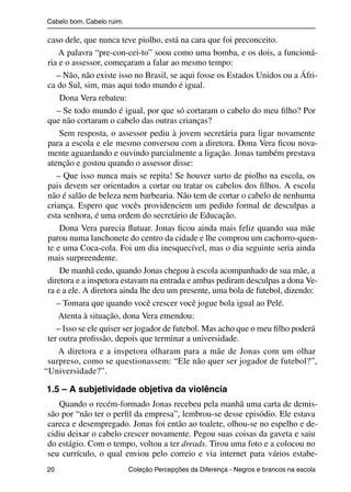 Cabelo bom. Cabelo ruim.

                caso dele, que nunca teve piolho, está na cara que foi preconceito.
                    A palavra “pre-con-cei-to” soou como uma bomba, e os dois, a funcioná-
                ria e o assessor, começaram a falar ao mesmo tempo:
                   – Não, não existe isso no Brasil, se aqui fosse os Estados Unidos ou a Áfri-
                ca do Sul, sim, mas aqui todo mundo é igual.
                    Dona Vera rebateu:
                   – Se todo mundo é igual, por que só cortaram o cabelo do meu ﬁlho? Por
                que não cortaram o cabelo das outras crianças?
                    Sem resposta, o assessor pediu à jovem secretária para ligar novamente
                para a escola e ele mesmo conversou com a diretora. Dona Vera ﬁcou nova-
                mente aguardando e ouvindo parcialmente a ligação. Jonas também prestava
                atenção e gostou quando o assessor disse:
                   – Que isso nunca mais se repita! Se houver surto de piolho na escola, os
                pais devem ser orientados a cortar ou tratar os cabelos dos ﬁlhos. A escola
                não é salão de beleza nem barbearia. Não tem de cortar o cabelo de nenhuma
                criança. Espero que vocês providenciem um pedido formal de desculpas a
                esta senhora, é uma ordem do secretário de Educação.
                    Dona Vera parecia ﬂutuar. Jonas ﬁcou ainda mais feliz quando sua mãe
                parou numa lanchonete do centro da cidade e lhe comprou um cachorro-quen-
                te e uma Coca-cola. Foi um dia inesquecível, mas o dia seguinte seria ainda
                mais surpreendente.
                    De manhã cedo, quando Jonas chegou à escola acompanhado de sua mãe, a
                diretora e a inspetora estavam na entrada e ambas pediram desculpas a dona Ve-
                ra e a ele. A diretora ainda lhe deu um presente, uma bola de futebol, dizendo:
                   – Tomara que quando você crescer você jogue bola igual ao Pelé.
                    Atenta à situação, dona Vera emendou:
                   – Isso se ele quiser ser jogador de futebol. Mas acho que o meu ﬁlho poderá
                ter outra proﬁssão, depois que terminar a universidade.
                    A diretora e a inspetora olharam para a mãe de Jonas com um olhar
                surpreso, como se questionassem: “Ele não quer ser jogador de futebol?”,
               “Universidade?”.

                1.5 – A subjetividade objetiva da violência
                   Quando o recém-formado Jonas recebeu pela manhã uma carta de demis-
                são por “não ter o perﬁl da empresa”, lembrou-se desse episódio. Ele estava
                careca e desempregado. Jonas foi então ao toalete, olhou-se no espelho e de-
                cidiu deixar o cabelo crescer novamente. Pegou suas coisas da gaveta e saiu
                do estágio. Com o tempo, voltou a ter dreads. Tirou uma foto e a colocou no
                seu currículo, o qual enviou pelo correio e via internet para vários estabe-
                20                                 Coleção Percepções da Diferença - Negros e brancos na escola



4 corrigido_falta_ok_autor- Cabelo bom Cabelo ruim.indd 20                                                8/11/2007 04:40:22
 