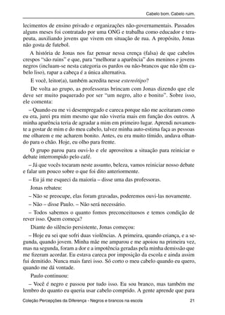 Cabelo bom. Cabelo ruim.

           lecimentos de ensino privado e organizações não-governamentais. Passados
           alguns meses foi contratado por uma ONG e trabalha como educador e tera-
           peuta, auxiliando jovens que vivem em situação de rua. A propósito, Jonas
           não gosta de futebol.
               A história de Jonas nos faz pensar nessa crença (falsa) de que cabelos
           crespos “são ruins” e que, para “melhorar a aparência” dos meninos e jovens
           negros (incluam-se nesta categoria os pardos ou não-brancos que não têm ca-
           belo liso), rapar a cabeça é a única alternativa.
               E você, leitor(a), também acredita nesse estereótipo?
               De volta ao grupo, as professoras brincam com Jonas dizendo que ele
           deve ser muito paquerado por ser “um negro, alto e bonito”. Sobre isso,
           ele comenta:
              – Quando eu me vi desempregado e careca porque não me aceitaram como
           eu era, jurei pra mim mesmo que não viveria mais em função dos outros. A
           minha aparência teria de agradar a mim em primeiro lugar. Aprendi novamen-
           te a gostar de mim e do meu cabelo, talvez minha auto-estima faça as pessoas
           me olharem e me acharem bonito. Antes, eu era muito tímido, andava olhan-
           do para o chão. Hoje, eu olho para frente.
               O grupo parou para ouvi-lo e ele aproveitou a situação para reiniciar o
           debate interrompido pelo café.
              – Já que vocês tocaram neste assunto, beleza, vamos reiniciar nosso debate
           e falar um pouco sobre o que foi dito anteriormente.
              – Eu já me esqueci da maioria – disse uma das professoras.
               Jonas rebateu:
              – Não se preocupe, elas foram gravadas, poderemos ouvi-las novamente.
              – Não – disse Paulo. – Não será necessário.
              – Todos sabemos o quanto fomos preconceituosos e temos condição de
           rever isso. Quem começa?
               Diante do silêncio persistente, Jonas começou:
              – Hoje eu sei que sofri duas violências. A primeira, quando criança, e a se-
           gunda, quando jovem. Minha mãe me amparou e me apoiou na primeira vez,
           mas na segunda, foram a dor e a impotência geradas pela minha demissão que
           me ﬁzeram acordar. Eu estava careca por imposição da escola e ainda assim
           fui demitido. Nunca mais farei isso. Só corto o meu cabelo quando eu quero,
           quando me dá vontade.
               Paulo continuou:
              – Você é negro e passou por tudo isso. Eu sou branco, mas também me
           lembro do quanto eu queria usar cabelo comprido. A gente aprende que para
           Coleção Percepções da Diferença - Negros e brancos na escola                        21



4 corrigido_falta_ok_autor- Cabelo bom Cabelo ruim.indd 21                                       8/11/2007 04:40:22
 