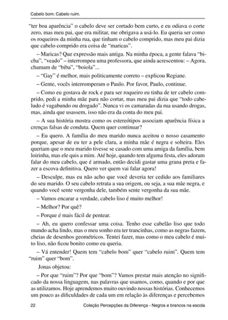 Cabelo bom. Cabelo ruim.

               “ter boa aparência” o cabelo deve ser cortado bem curto, e eu odiava o corte
                zero, mas meu pai, que era militar, me obrigava a usá-lo. Eu queria ser como
                os roqueiros da minha rua, que tinham o cabelo comprido, mas meu pai dizia
                que cabelo comprido era coisa de “maricas”.
                   – Maricas? Que expressão mais antiga. Na minha época, a gente falava “bi-
                cha”, “veado” – interrompeu uma professora, que ainda acrescentou: – Agora,
                chamam de “biba”, “boiola”...
                   – “Gay” é melhor, mais politicamente correto – explicou Regiane.
                   – Gente, vocês interromperam o Paulo. Por favor, Paulo, continue.
                   – Como eu gostava de rock e para ser roqueiro eu tinha de ter cabelo com-
                prido, pedi a minha mãe para não cortar, mas meu pai dizia que “todo cabe-
                ludo é vagabundo ou drogado”. Nunca vi os camaradas da rua usando drogas,
                mas, ainda que usassem, isso não era da conta do meu pai.
                   – A sua história mostra como os estereótipos associam aparência física a
                crenças falsas de conduta. Quem quer continuar?
                   – Eu quero. A família do meu marido nunca aceitou o nosso casamento
                porque, apesar de eu ter a pele clara, a minha mãe é negra e solteira. Eles
                queriam que o meu marido tivesse se casado com uma amiga da família, bem
                loirinha, mas ele quis a mim. Até hoje, quando tem alguma festa, eles adoram
                falar do meu cabelo, que é armado, então decidi gastar uma grana preta e fa-
                zer a escova deﬁnitiva. Quero ver quem vai falar agora!
                   – Desculpe, mas eu não acho que você deveria ter cedido aos familiares
                do seu marido. O seu cabelo retrata a sua origem, ou seja, a sua mãe negra, e
                quando você sente vergonha dele, também sente vergonha da sua mãe.
                   – Vamos encarar a verdade, cabelo liso é muito melhor!
                   – Melhor? Por quê?
                   – Porque é mais fácil de pentear.
                   – Ah, eu quero confessar uma coisa. Tenho esse cabelão liso que todo
                mundo acha lindo, mas o meu sonho era ter trancinhas, como as negras fazem,
                cheias de desenhos geométricos. Tentei fazer, mas como o meu cabelo é mui-
                to liso, não ﬁcou bonito como eu queria.
                   – Vá entender! Quem tem “cabelo bom” quer “cabelo ruim”. Quem tem
               “ruim” quer “bom”.
                    Jonas objetou:
                   – Por que “ruim”? Por que “bom”? Vamos prestar mais atenção no signiﬁ-
                cado da nossa linguagem, nas palavras que usamos, como, quando e por que
                as utilizamos. Hoje aprendemos muito ouvindo nossas histórias. Conhecemos
                um pouco as diﬁculdades de cada um em relação às diferenças e percebemos
                22                                 Coleção Percepções da Diferença - Negros e brancos na escola



4 corrigido_falta_ok_autor- Cabelo bom Cabelo ruim.indd 22                                                8/11/2007 04:40:23
 