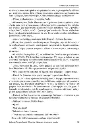 Cabelo bom. Cabelo ruim.

           o quanto nossas ações podem ser preconceituosas. A percepção das diferen-
           ças nos impele agora a dar o próximo passo rumo ao respeito, sem hierarquias,
           sem valorações, sem estereótipos. Como podemos chegar a este ponto?
              – Com o conhecimento – respondeu Paulo.
              – Ótima resposta, Paulo. Mas tenho outra questão a fazer – continuou Jonas.
          –Nesta tarde ouvi argumentações valorativas sobre a aparência dos cabelos
           das crianças que freqüentam a escola onde vocês trabalham. “Fuá”, “pixaim”,
          “cabelo bom”, “cabelo ruim”... Quero propor um desaﬁo. Temos ainda duas
           horas para ﬁnalizar esta formação. Eu vou deixar vocês sozinhos trabalhando
           juntos numa tarefa ampla.
              – Jonas, você está passando uma lição de casa? – brincou Regiane.
              – Estou, sim, passando uma lição para ser feita agora, aqui na Secretaria, e
           se vocês acharem necessário sair do prédio para realizá-la, ﬁquem à vontade.
              – Oba! Dá pra passear um pouco aí fora – interrompeu a outra colega
           de equipe.
              – O trabalho é o seguinte: 1º.) ler as Diretrizes Curriculares que orientam
           a Lei 10.639/03; 2º.) debatê-las coletivamente; 3º.) eleger e deﬁnir alguns
           conceitos-chave para o conhecimento da temática alusiva à lei; 4º.) relacionar
           estes conceitos com um tópico especíﬁco.
              – Jonas, pelo amor de Deus, vamos precisar de dois dias para fazer tudo
           isso! Duas horas não dão – protestou uma integrante da equipe.
              – Ora, vocês devem trabalhar em equipe e não em grupo – sugeriu Jonas.
              – E qual é a diferença entre grupo e equipe? – questionou Paulo.
              – Esta eu sei – disse a professora mais jovem. – Equipe, como no futebol,
           é composta por pessoas com diferentes habilidades. As pessoas não precisam
           ser amigas, mas trabalham objetivando “o gol”, ou melhor, “a vitória”. O
           grupo é mais personalista. Às vezes funciona como equipe, mas, em geral, é
           formado por aﬁnidades, e aí, há aqueles que se encostam, não fazem nada e
           pedem para assinar o trabalho feito pelos outros.
              – Então é melhor fazermos esta nossa equipe funcionar – completou a pro-
           fessora que antes havia pensado em escapar do trabalho.
              – Só ﬁquei com uma dúvida, Jonas.
              – Qual?
              – Que lei é essa?
               Todos riram. Jonas retrucou:
              – Vocês que estão rindo conhecem a Lei 10.639/03?
               Sem jeito, todos balançaram a cabeça negativamente.
           Coleção Percepções da Diferença - Negros e brancos na escola                        23



4 corrigido_falta_ok_autor- Cabelo bom Cabelo ruim.indd 23                                       8/11/2007 04:40:23
 