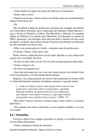 Cabelo bom. Cabelo ruim.

             – Vamos deﬁni-los depois da leitura das Diretrizes Curriculares.
             – Então, mãos à obra!
             – Esperem um pouco. Vamos marcar um horário para nos reencontrarmos.
           Daqui a meia hora, ok?
             – Ok.
               Não foi difícil à dupla de professoras encontrar um exemplar das Diretri-
           zes Curriculares Nacionais para a Educação das Relações Étnico-Raciais e
           para o Ensino de História e Cultura Afro-Brasileira e Africana. O exemplar
           obtido na biblioteca foi editado pelo Ministério da Educação em junho de
           2005 e apresenta, com destaque, uma foto (em preto-e-branco) de uma meni-
           na negra e, ao fundo, duas outras meninas brancas concentradas na realização
           de uma atividade em sala de aula.
             – Olhe, essa menina parece a Sarah – comentou uma das professoras.
             – É mesmo. Vamos voltar para a sala.
               Paulo, ansioso, ainda não havia escrito nada. Quando as suas colegas che-
           garam com o exemplar, ele disse:
             – Eu não sei nada sobre essa lei. Por isso não consegui planejar nada ainda.
             – Vamos começar a ler.
             – Eu sinto sono quando leio.
             – Você não terá tempo pra isso e nós não vamos deixar você dormir. Cada
           um lê um parágrafo e aí todo mundo presta atenção.
               Regiane e sua colega pararam de escrever para participar da leitura coleti-
           va. Num determinado momento, decidiram comentar o seguinte trecho:

                 “(...) todos os alunos negros e não negros, bem como os seus
                  professores, precisam sentir-se valorizados e apoiados.
                  Depende também, de maneira decisiva, da reeducação
                  das relações entre negros e brancos, o que aqui estamos
                  designando como relações étnico-raciais.” (2005, 13)
              – Meu Deus! Nunca valorizei a cultura negra, muito menos as crianças
          “pobrinhas”.
              – Nós também não temos valorizado o nosso próprio trabalho e isso pre-
           cisa mudar.

           2.2 – Conceitos
               Um breve silêncio fez a equipe entreolhar-se, porém a voz enfática da pro-
           fessora Marta determinou:
              – Vamos continuar a leitura das diretrizes.
           Coleção Percepções da Diferença - Negros e brancos na escola                        25



4 corrigido_falta_ok_autor- Cabelo bom Cabelo ruim.indd 25                                       8/11/2007 04:40:23
 