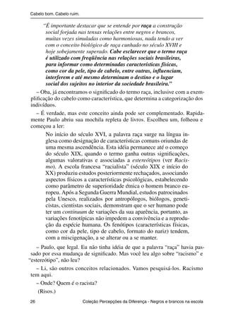Cabelo bom. Cabelo ruim.

                      “É importante destacar que se entende por raça a construção
                       social forjada nas tensas relações entre negros e brancos,
                       muitas vezes simuladas como harmoniosas, nada tendo a ver
                       com o conceito biológico de raça cunhado no século XVIII e
                       hoje sobejamente superado. Cabe esclarecer que o termo raça
                       é utilizado com freqüência nas relações sociais brasileiras,
                       para informar como determinadas características físicas,
                       como cor da pele, tipo de cabelo, entre outras, inﬂuenciam,
                       interferem e até mesmo determinam o destino e o lugar
                       social dos sujeitos no interior da sociedade brasileira.”
                   – Oba, já encontramos o signiﬁcado do termo raça, inclusive com a exem-
                pliﬁcação do cabelo como característica, que determina a categorização dos
                indivíduos.
                   – É verdade, mas este conceito ainda pode ser complementado. Rapida-
                mente Paulo abriu sua mochila repleta de livros. Escolheu um, folheou e
                começou a ler:
                       No início do século XVI, a palavra raça surge na língua in-
                       glesa como designação de características comuns oriundas de
                       uma mesma ascendência. Esta idéia permanece até o começo
                       do século XIX, quando o termo ganha outras signiﬁcações,
                       algumas valorativas e associadas a estereótipos (ver Racis-
                       mo). A escola francesa “racialista” (século XIX e início do
                       XX) produziu estudos posteriormente rechaçados, associando
                       aspectos físicos a características psicológicas, estabelecendo
                       como parâmetro de superioridade étnica o homem branco eu-
                       ropeu. Após a Segunda Guerra Mundial, estudos patrocinados
                       pela Unesco, realizados por antropólogos, biólogos, geneti-
                       cistas, cientistas sociais, demonstram que o ser humano pode
                       ter um continuum de variações da sua aparência, portanto, as
                       variações fenotípicas não impedem a convivência e a reprodu-
                       ção da espécie humana. Os fenótipos (características físicas,
                       como cor da pele, tipo de cabelo, formato do nariz) tendem,
                       com a miscigenação, a se alterar ou a se manter.
                  – Paulo, que legal. Eu não tinha idéia de que a palavra “raça” havia pas-
                sado por essa mudança de signiﬁcado. Mas você leu algo sobre “racismo” e
               “estereótipo”, não leu?
                  – Li, são outros conceitos relacionados. Vamos pesquisá-los. Racismo
                tem aqui.
                  – Onde? Quem é o racista?
                   (Risos.)
                26                                 Coleção Percepções da Diferença - Negros e brancos na escola



4 corrigido_falta_ok_autor- Cabelo bom Cabelo ruim.indd 26                                                8/11/2007 04:40:24
 