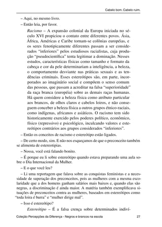 Cabelo bom. Cabelo ruim.

               – Aqui, no mesmo livro.
               – Então leia, por favor.
                     Racismo – A expansão colonial da Europa iniciada no sé-
                     culo XVI propiciou o contato entre diferentes povos. Ásia,
                     África, Américas e Caribe tornam-se colônias européias, e
                     os seres fenotipicamente diferentes passam a ser conside-
                     rados “inferiores” pelos estudiosos racialistas, cuja produ-
                     ção “pseudocientíﬁca” tenta legitimar a dominação. Nesses
                     estudos, características físicas como tamanho e formato da
                     cabeça e cor da pele determinariam a inteligência, a beleza,
                     o comportamento desviante nas práticas sexuais e as ten-
                     dências criminais. Esses estereótipos são, em parte, incor-
                     porados ao imaginário social e compõem o senso comum
                     das pessoas, que passam a acreditar na falsa “superioridade”
                     da raça branca (européia) sobre as demais raças humanas.
                     Há quem considere a beleza física como atributo particular
                     aos brancos, de olhos claros e cabelos loiros, e não conse-
                     guem conceber a beleza física a outros grupos étnico-raciais,
                     como indígenas, africanos e asiáticos. O racismo tem sido
                     historicamente exercido pelos poderes político, econômico,
                     físico (repressivo) e psicológico, inculcando valores e este-
                     reótipos contrários aos grupos considerados “inferiores”.
              – Então os conceitos de racismo e estereótipo estão ligados.
              – De certo modo, sim. E não nos esqueçamos de que o preconceito também
           se alimenta de estereotipias.
              – Nossa, você está falando bonito.
              – É porque eu li sobre estereótipo quando estava preparando uma aula so-
           bre o Dia Internacional da Mulher.
              – E o que você leu?
              – Li uma reportagem que falava sobre as conquistas feministas e a neces-
           sidade de superação dos preconceitos, pois as mulheres com a mesma esco-
           laridade que a dos homens ganham salários mais baixos e, quando elas são
           negras, a discriminação é ainda maior. A matéria também exempliﬁcava si-
           tuações de preconceitos contra as mulheres, baseados em estereótipos como
          “toda loira é burra” e “mulher dirige mal”.
              – Isso é estereótipo?
                  Estereótipo – É a falsa crença sobre determinados indiví-
           Coleção Percepções da Diferença - Negros e brancos na escola                        27



4 corrigido_falta_ok_autor- Cabelo bom Cabelo ruim.indd 27                                       8/11/2007 04:40:24
 