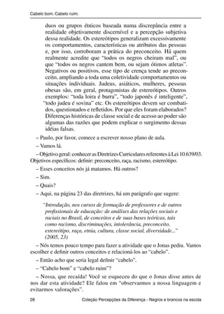 Cabelo bom. Cabelo ruim.

                          duos ou grupos étnicos baseada numa discrepância entre a
                          realidade objetivamente discernível e a percepção subjetiva
                          dessa realidade. Os estereótipos generalizam excessivamente
                          os comportamentos, características ou atributos das pessoas
                          e, por isso, corroboram a prática do preconceito. Há quem
                          realmente acredite que “todos os negros cheiram mal”, ou
                          que “todos os negros cantem bem, ou sejam ótimos atletas”.
                          Negativos ou positivos, esse tipo de crença tende ao precon-
                          ceito, ampliando a toda uma coletividade comportamentos ou
                          situações individuais. Judeus, asiáticos, mulheres, pessoas
                          obesas são, em geral, protagonistas de estereótipos. Outros
                          exemplos: “toda loira é burra”, “todo japonês é inteligente”,
                         “todo judeu é sovina” etc. Os estereótipos devem ser combati-
                          dos, questionados e reﬂetidos. Por que eles foram elaborados?
                          Diferenças históricas de classe social e de acesso ao poder são
                          algumas das razões que podem explicar o surgimento dessas
                          idéias falsas.
                  – Paulo, por favor, comece a escrever nosso plano de aula.
                  – Vamos lá.
                  – Objetivo geral: conhecer as Diretrizes Curriculares referentes à Lei 10.639/03.
                Objetivos especíﬁcos: deﬁnir: preconceito, raça, racismo, estereótipo.
                  – Esses conceitos nós já matamos. Há outros?
                  – Sim.
                  – Quais?
                  – Aqui, na página 23 das diretrizes, há um parágrafo que sugere:

                     “Introdução, nos cursos de formação de professores e de outros
                      proﬁssionais de educação: de análises das relações sociais e
                      raciais no Brasil, de conceitos e de suas bases teóricas, tais
                      como racismo, discriminações, intolerância, preconceito,
                      estereótipo, raça, etnia, cultura, classe social, diversidade...”
                      (2005, 23)
                  – Nós temos pouco tempo para fazer a atividade que o Jonas pediu. Vamos
                escolher e deﬁnir outros conceitos e relacioná-los ao “cabelo”.
                  – Então acho que seria legal deﬁnir “cabelo”.
                  – “Cabelo bom” e “cabelo ruim”?
                  – Nossa, que recaída! Você se esqueceu do que o Jonas disse antes de
                nos dar esta atividade? Ele falou em “observarmos a nossa linguagem e
                evitarmos valorações”.
                28                                 Coleção Percepções da Diferença - Negros e brancos na escola



4 corrigido_falta_ok_autor- Cabelo bom Cabelo ruim.indd 28                                                8/11/2007 04:40:24
 