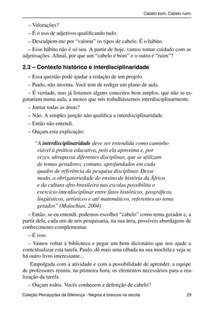 Cabelo bom. Cabelo ruim.

             – Valorações?
             – É o uso de adjetivos qualiﬁcando tudo.
             – Desculpem-me por “valorar” os tipos de cabelo. É o hábito.
             – Esse hábito não é só seu. A partir de hoje, vamos tomar cuidado com as
           adjetivações. Aﬁnal, por que um “cabelo é bom” e o outro é “ruim”?

           2.3 – Contexto histórico e interdisciplinaridade
             – Essa questão pode ajudar a redação de um projeto.
             – Paulo, não inventa. Você tem de redigir um plano de aula.
             – É verdade, mas já listamos alguns conceitos bem amplos, que não se es-
           gotariam numa aula, a menos que nós trabalhássemos interdisciplinarmente.
             – Juntar todas as áreas?
             – Não. A simples junção não qualiﬁca a interdisciplinaridade.
             – Então não entendi.
             – Ouçam esta explicação:

                   “A interdisciplinaridade deve ser entendida como caminho
                    viável à prática educativa, pois ela aproxima e, por
                    vezes, ultrapassa diferentes disciplinas, que se utilizam
                    de temas geradores, comuns, aprofundados em cada
                    quadro de referência da pesquisa disciplinar. Desse
                    modo, a obrigatoriedade do ensino de história da África
                    e da cultura afro-brasileira nas escolas possibilita o
                    exercício interdisciplinar entre fatos históricos, geográﬁcos,
                    lingüísticos, artísticos e até matemáticos, referentes ao tema
                    gerador.” (Malachias, 2004)
              – Então, se eu entendi, podemos escolher “cabelo” como tema gerador e, a
           partir dele, cada um de nós pesquisaria, na sua área, possíveis abordagens de
           conhecimento complementar.
              – É isso.
              – Vamos voltar à biblioteca e pegar um bom dicionário que nos ajude a
           contextualizar esta tarefa. Paulo, dê mais uma olhada na sua mochila e veja se
           há outro livro interessante...
               Empolgada com a atividade e com a possibilidade de aprender, a equipe
           de professores reuniu, na primeira hora, os elementos necessários para a rea-
           lização da tarefa.
              – Ouçam todos. Vocês conhecem a deﬁnição de cabelo?
           Coleção Percepções da Diferença - Negros e brancos na escola                        29



4 corrigido_falta_ok_autor- Cabelo bom Cabelo ruim.indd 29                                       8/11/2007 04:40:24
 