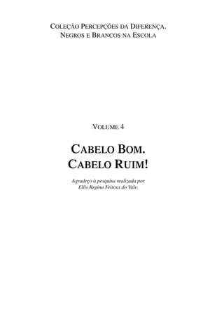 COLEÇÃO PERCEPÇÕES DA DIFERENÇA.
                                NEGROS E BRANCOS NA ESCOLA




                                                            VOLUME 4


                                          CABELO BOM.
                                          CABELO RUIM!
                                            Agradeço à pesquisa realizada por
                                              Ellis Regina Feitosa do Vale.




4 corrigido_falta_ok_autor- Cabelo bom Cabelo ruim.indd 3                       8/11/2007 04:39:49
 