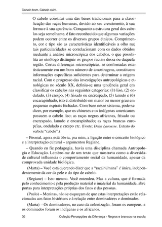 Cabelo bom. Cabelo ruim.

                          O cabelo constitui uma das bases tradicionais para a classi-
                          ﬁcação das raças humanas, devido ao seu crescimento, à sua
                          forma e à sua aparência. Conquanto a estrutura geral dos cabe-
                          los seja semelhante, é fato reconhecido que algumas variações
                          podem ocorrer entre os diversos grupos étnicos. Comprimen-
                          to, cor e tipo são as características identiﬁcáveis a olho nu;
                          tais particularidades se correlacionam com os dados obtidos
                          mediante a análise microscópica dos cabelos, o que possibi-
                          lita ao etnólogo distinguir os grupos raciais dessa ou daquela
                          região. Certas diferenças microscópicas, se conﬁrmadas esta-
                          tisticamente em um bom número de amostragens, constituem
                          informações especíﬁcas suﬁcientes para determinar a origem
                          racial. Com o progresso das investigações antropológicas e et-
                          nológicas no século XX, deﬁniu-se uma tendência geral em
                          classiﬁcar os cabelos nas seguintes categorias: (1) liso, (2) on-
                          dulado, (3) crespo, (4) frisado ou encrespado, (5) lanudo e (6)
                          encarapinhado, isto é, distribuído em maior ou menor grau em
                          pequenas espirais fechadas. Com base nesse sistema, pode-se
                          dizer, por exemplo, que os chineses e os indígenas americanos
                          possuem o cabelo liso; as raças negras africanas, frisado ou
                          encrespado, lanudo e encarapinhado; as raças brancas euro-
                          péias, ondulado e crespo etc. (Fonte: Delta Larousse. Extrato do
                          verbete “cabelo”.)
                   – Pessoal, agora está óbvia, pra mim, a ligação entre o conceito biológico
                e a interpretação cultural – argumentou Regiane.
                   – Quando eu fiz pedagogia, havia uma disciplina chamada Antropolo-
                gia e Educação. Lembro-me de um texto que mostrava como a diversida-
                de cultural influencia o comportamento social da humanidade, apesar da
                comprovada unidade biológica.
                    (Marta) – Você está querendo dizer que a “raça humana” é única, indepen-
                dentemente da cor da pele e do tipo de cabelo.
                    (Regiane) – Isso mesmo. Você entendeu. Mas a cultura, que é formada
                pelo conhecimento e pela produção material e imaterial da humanidade, abre
                portas para interpretações próprias dos fatos e das pessoas.
                    (Paulo) – Meninas, não se esqueçam de que estas interpretações estão rela-
                cionadas aos fatos históricos e à relação entre dominadores e dominados.
                    (Marta) – Os dominadores, no caso da colonização, foram os europeus, e
                os dominados foram os indígenas e os africanos.
                30                                 Coleção Percepções da Diferença - Negros e brancos na escola



4 corrigido_falta_ok_autor- Cabelo bom Cabelo ruim.indd 30                                                8/11/2007 04:40:25
 