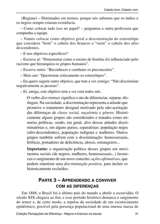 Cabelo bom. Cabelo ruim.

              (Regiane) – Dominados em termos, porque nós sabemos que os índios e
           os negros sempre criaram resistência.
             – Como colocar tudo isso no papel? – perguntou a outra professora que
           compunha a equipe.
             – Vamos colocar como objetivo geral a desconstrução do estereótipo
           que considera “bom” o cabelo dos brancos e “ruim” o cabelo dos afro-
           descendentes.
             – E nos objetivos especíﬁcos?
             – Escreva aí: “Demonstrar como o ensino de história foi inﬂuenciado pelo
           racismo que hierarquiza os grupos humanos”.
             – Escreve outro: “Reconhecer e combater os preconceitos”.
             – Mais um: “Questionar criticamente os estereótipos”.
             – Eu quero sugerir outro objetivo, que tem a ver comigo: “Não discriminar
           negativamente as pessoas”.
             – Ei, amiga, este objetivo tem a ver com todos nós.
                     O verbo discriminar signiﬁca o ato de diferenciar, separar, dis-
                     tinguir. Na sociedade, a discriminação representa a atitude que
                     promove o tratamento desigual motivado pela não-aceitação
                     das diferenças de classe social, raça/etnia e gênero. Histori-
                     camente alguns grupos são considerados e tratados como mi-
                     norias políticas, sendo, em geral, alvo dessas atitudes discri-
                     minatórias e, em alguns países, separatistas: população negra
                     (afro-descendentes), população indígena e mulheres. Outros
                     grupos também sofrem com a discriminação: homossexuais,
                     lésbicas, portadores de deﬁciência, idosos, estrangeiros...
                     Importante: a organização política desses grupos em movi-
                     mentos sociais (de negros, mulheres, homossexuais...) favore-
                     ceu o surgimento de um novo conceito: ações aﬁrmativas, que
                     podem sintetizar uma discriminação positiva, para incluir os
                     historicamente excluídos.

                                PARTE 3 – APRENDENDO A CONVIVER
                                                 COM AS DIFERENÇAS
              Em 1888, o Brasil foi o último país do mundo a abolir a escravidão. O
           século XIX chegava ao ﬁm, e esse período histórico demarca o surgimento
           do temor e, de certo modo, a repulsa da sociedade de um escurecimento
           epidérmico, possível pela presença populacional de uma imensa massa de
           Coleção Percepções da Diferença - Negros e brancos na escola                        31



4 corrigido_falta_ok_autor- Cabelo bom Cabelo ruim.indd 31                                       8/11/2007 04:40:25
 
