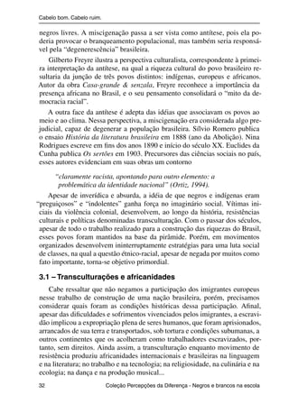 Cabelo bom. Cabelo ruim.

                negros livres. A miscigenação passa a ser vista como antítese, pois ela po-
                deria provocar o branqueamento populacional, mas também seria responsá-
                vel pela “degenerescência” brasileira.
                    Gilberto Freyre ilustra a perspectiva culturalista, correspondente à primei-
                ra interpretação da antítese, na qual a riqueza cultural do povo brasileiro re-
                sultaria da junção de três povos distintos: indígenas, europeus e africanos.
                Autor da obra Casa-grande & senzala, Freyre reconhece a importância da
                presença africana no Brasil, e o seu pensamento consolidará o “mito da de-
                mocracia racial”.
                   A outra face da antítese é adepta das idéias que associavam os povos ao
                meio e ao clima. Nessa perspectiva, a miscigenação era considerada algo pre-
                judicial, capaz de degenerar a população brasileira. Sílvio Romero publica
                o ensaio História da literatura brasileira em 1888 (ano da Abolição). Nina
                Rodrigues escreve em ﬁns dos anos 1890 e início do século XX. Euclides da
                Cunha publica Os sertões em 1903. Precursores das ciências sociais no país,
                esses autores evidenciam em suas obras um contorno

                      “claramente racista, apontando para outro elemento: a
                       problemática da identidade nacional” (Ortiz, 1994).
                   Apesar de inverídica e absurda, a idéia de que negros e indígenas eram
               “preguiçosos” e “indolentes” ganha força no imaginário social. Vítimas ini-
                ciais da violência colonial, desenvolvem, ao longo da história, resistências
                culturais e políticas denominadas transculturação. Com o passar dos séculos,
                apesar de todo o trabalho realizado para a construção das riquezas do Brasil,
                esses povos foram mantidos na base da pirâmide. Porém, em movimentos
                organizados desenvolvem ininterruptamente estratégias para uma luta social
                de classes, na qual a questão étnico-racial, apesar de negada por muitos como
                fato importante, torna-se objetivo primordial.

                3.1 – Transculturações e africanidades
                    Cabe ressaltar que não negamos a participação dos imigrantes europeus
                nesse trabalho de construção de uma nação brasileira, porém, precisamos
                considerar quais foram as condições históricas dessa participação. Aﬁnal,
                apesar das diﬁculdades e sofrimentos vivenciados pelos imigrantes, a escravi-
                dão implicou a expropriação plena de seres humanos, que foram aprisionados,
                arrancados de sua terra e transportados, sob tortura e condições subumanas, a
                outros continentes que os acolheram como trabalhadores escravizados, por-
                tanto, sem direitos. Ainda assim, a transculturação enquanto movimento de
                resistência produziu africanidades internacionais e brasileiras na linguagem
                e na literatura; no trabalho e na tecnologia; na religiosidade, na culinária e na
                ecologia; na dança e na produção musical...
                32                                 Coleção Percepções da Diferença - Negros e brancos na escola



4 corrigido_falta_ok_autor- Cabelo bom Cabelo ruim.indd 32                                                8/11/2007 04:40:25
 