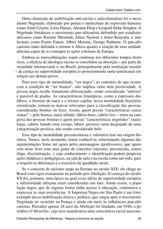 Cabelo bom. Cabelo ruim.

               Outra dimensão de mobilização anti-racista e anticolonialista foi o movi-
           mento Negritude, elaborado por poetas e intelectuais de expressão francesa
           como Aimé Césaire, Léon Damas, Alioune Diop e Léopold Sédar Senghor. A
           Negritude fortaleceu o movimento pan-africanista defendido por estadistas
           africanos como Kwame Nkrumah, Julius Nyerere e Jomo Kenyatta, e inte-
           lectuais como Frantz Fanon, Albert Memmi, George Padmore. O pan-afri-
           canismo tanto defendia o retorno à África quanto a criação de uma unidade
           africana capaz de se contrapor às ações coloniais da Europa.
               Embora as transculturações sejam contínuas nos diferentes tempos histó-
           ricos, a eﬁcácia da ideologia racista se consolidou na absorção – por parte da
           sociedade internacional e, no Brasil, principalmente pela instituição escolar
          – da crença na superioridade européia (e posteriormente norte-americana) em
           relação aos demais povos.
               Para esse tipo de mentalidade, “ser negro”, ao contrário do que ocorre
           com a condição de “ser branco”, não implica valor nem positividade. A
           pessoa negra recebe tratamento diferenciado, sendo considerada “inferior”
           e passível de piadas. As características fenotípicas, como a espessura dos
           lábios, o formato do nariz e a textura capilar, nessa mentalidade brasileira
           cristalizada, tornam-se marcas relevantes para a classiﬁcação das pessoas
           consideradas bonitas ou feias. Assim, quem possui “características cauca-
           sianas” – pele branca, nariz aﬁlado, lábios ﬁnos, cabelo liso – entra na cate-
           goria das pessoas bonitas e quem possui “características negróides” (nariz
           largo, cabelo lanudo e/ou crespo, lábios grossos) seria despojado de uma
           categorização positiva, não sendo considerado belo.
               Esse tipo de mentalidade preconceituosa e valorativa tem sua origem his-
           tórica. Vamos, neste momento, tentar conhecê-la, relacionando algumas das
           argumentações feitas até agora pelos personagens (professores), que apare-
           cem neste livro com uma gama de conceitos (racismo, preconceito, estere-
           ótipo, discriminação...) cujo conhecimento e identiﬁcação podem propiciar
           ações didáticas e pedagógicas, na sala de aula e na escola como um todo, para
           o respeito às diferenças e o exercício da igualdade racial.
               Se o conceito de racismo surge na Europa no século XIX, ele chega ao
           Brasil com vigor exatamente no período pós-Abolição. O começo do século
           XX foi, portanto, uma época na qual essas idéias de superioridade européia
           e inferioridade africana eram consideradas um fato. Ainda assim, a popu-
           lação negra, que de alguma forma tinha acesso à educação, continuava a
           expressar as suas resistências. A Imprensa Negra em São Paulo é um forte
           exemplo dessa mobilização étnica e política, que surgia após o movimento
           Negritude ter ocorrido na França e ainda em meio às inﬂuências pan-afri-
           canistas. Passados apenas 28 anos da Abolição foi fundado, em 1916, o pe-
           riódico O Menelike, cujo teor manifestava uma consciência racial nascente.
           Coleção Percepções da Diferença - Negros e brancos na escola                        33



4 corrigido_falta_ok_autor- Cabelo bom Cabelo ruim.indd 33                                       8/11/2007 04:40:26
 