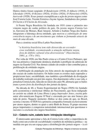 Cabelo bom. Cabelo ruim.

                Outros títulos foram surgindo: O Bandeirante (1918), O Alﬁnete (1918), A
                Liberdade (1919), O Kosmos (1924), O Elite (1924), O Patrocínio (1925),
                Auriverde (1928). Esses jornais exempliﬁcam a ação de jovens negros como
                José Correia Leite, Vicente Ferreira e Jayme Aguiar, fundadores dos jornais
                O Clarim e O Clarim da Alvorada.
                    A Frente Negra Brasileira foi fundada em 1931 como o primeiro mo-
                vimento negro de cunho político do país. Os jovens negros Correia Lei-
                te, Gervásio de Moraes, Raul Amaral, Arlindo e Isaltino Veiga dos Santos
                integraram a liderança dessa entidade, que marcou a culminação de uma
                consciência negra e de um movimento que vinham se formando através de
                mais de uma década.
                    Para a cientista social Elisa Larkin Nascimento,
                      “a história brasileira tem sido distorcida ao esconder
                       essa realidade, escamoteando a atuação militante negra,
                       fora do âmbito cultural e/ou diversionista” (Nascimento,
                       1981, p. 178 e 181).
                    Por volta de 1920, em São Paulo criou-se o Centro Cívico Palmares, que
                fez sua primeira e importante denúncia aludindo à proibição da admissão de
                negros na Guarda Civil. Nas demais cidades do estado o fato contribui para a
                proliferação de entidades negras.
                   A mobilização da população era feita através da organização de ativida-
                des sociais de cunho recreativo. Os bailes eram os eventos mais esperados e
                propiciavam lazer, sociabilidade, mas também a possibilidade de divulgação
                do trabalho realizado em prol dos negros. Em depoimento sobre a sua vida, o
                jornalista Correia Leite, falecido no início dos anos 90, aﬁrmaria que os bailes
                eram o ponto forte da distribuição dos jornais da época.
                   Na década de 40, o Teatro Experimental do Negro (TEN) foi fundado
                pelo economista e intelectual Abdias do Nascimento, que ﬁcou indignado
                ao assistir na cidade de Lima (Peru) à peça Imperador Jones, escrita pelo
                autor afro-americano Eugene O’Neal e encenada por um ator branco pin-
                tado de preto. Naquele momento Abdias se deu conta de que, no Brasil,
                ocorria o mesmo. O TEN foi a primeira companhia formada exclusivamente
                por atores negros, dentre os quais a atriz Ruth de Souza. O grupo encenou
                peças importantes e conquistou notoriedade internacional por questionar o
                racismo e a exclusão dos negros brasileiros.

                3.2 – Cabelo ruim, cabelo bom: introjeção ideológica
                   É interessante aproximar a fala de Correia Leite sobre a importância do
                baile como um evento de sociabilidade e também de militância política – na
                medida em que era um espaço para a distribuição dos jornais negros – à crí-
                34                                 Coleção Percepções da Diferença - Negros e brancos na escola



4 corrigido_falta_ok_autor- Cabelo bom Cabelo ruim.indd 34                                                8/11/2007 04:40:26
 