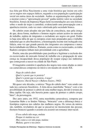 Cabelo bom. Cabelo ruim.

           tica feita por Elisa Nascimento a uma visão histórica que insiste em colo-
           car os negros nos espaços lúdicos, negando a essa população a participação
           social em outras áreas da sociedade. Ambas as argumentações nos ajudam
           a mostrar como a “apresentação pessoal” ganha notório valor na sociedade
           brasileira. Jornais da Imprensa Negra farão recomendações aos seus leitores
           sobre o modo de trajar e caminhar, evidenciando uma preocupação com a
           aparência exterior, cada vez mais valorizada pela sociedade branca.
               Os cabelos eram alisados não por falta de consciência, mas pela crença
           de que, dessa forma, mulheres e homens negros seriam aceitos no mercado
           de trabalho, repleto de imigrantes e excludente aos negros em geral. Embo-
           ra haja uma idéia de que os europeus eram mais preparados para o trabalho
           industrial que os afro-brasileiros, a historiograﬁa recente tem rechaçado esta
           falácia, uma vez que grande parcela dos imigrantes era camponesa e nunca
           havia trabalhado em fábricas. Portanto, assim como os escravizados, os traba-
           lhadores europeus tinham mais proximidade com a agricultura.
               Porém, uma das possibilidades para justiﬁcar e legitimar a exclusão dos
           ex-escravizados do mercado formal de trabalho era a propagação de uma
           crença na incapacidade dessa população de ocupar espaço nas indústrias
           que começavam a nascer na cidade de São Paulo.
               O imaginário contrário à aparência dos negros tem como aliadas as músi-
           cas carnavalescas compostas no início e em meados do século XX.

                  Nega do cabelo duro
                  Qual é o pente que te penteia?
                  Qual é o pente que te penteia, ó nega?
                  (Autores: David Nasser e Rubens Soares, 1942)
              Há quase sete décadas, a música “Nega do cabelo duro” vem sendo can-
           tada nos carnavais brasileiros. A letra dessa marchinha “brinca” com a im-
           possibilidade de pentear o cabelo de uma mulher negra, devido à textura da
           ﬁbra capilar. Ou seja, não haveria pente capaz de pentear o cabelo crespo,
          “duro”, da personagem.
              Dez anos antes, em 1932, outra marchinha carnavalesca, composta por
           Lamartine Babo e os Irmãos Valença, “brincaria” com a diferença étnica e
           fenotípica expressa nos cabelos das mulheres negras. Os versos da música
           são, também, reveladores do que se passa(va) no inconsciente das pessoas
           (homens brancos) quando o assunto era assumir um romance inter-racial.

                     O teu cabelo não nega, mulata
                     Porque és mulata na cor
                     Mas como a cor não pega, mulata
                     Mulata, quero o teu amor.
           Coleção Percepções da Diferença - Negros e brancos na escola                        35



4 corrigido_falta_ok_autor- Cabelo bom Cabelo ruim.indd 35                                       8/11/2007 04:40:26
 