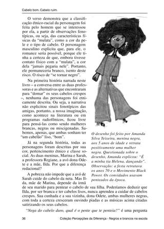 Cabelo bom. Cabelo ruim.

                    O verso demonstra que a classiﬁ-
                cação étnico-racial da personagem foi
                feita pelo homem que se interessou
                por ela, a partir de observações feno-
                típicas, ou seja, das características fí-
                sicas da “mulata”, como a cor da pe-
                le e o tipo de cabelo. O personagem
                masculino explicita que, para ele, o
                romance seria possível, porque ele ti-
                nha a certeza de que, embora tivesse
                contato físico com a “mulata”, a cor
                dela “jamais pegaria nele”. Portanto,
                ele permaneceria branco, isento deste
                risco. O risco de “se tornar negro”.
                    Na primeira história narrada neste
                livro – a conversa entre as duas profes-
                soras e as alternativas que encontraram
                para “domar” os seus cabelos crespos
               –, nenhuma das personagens foi etni-
                camente descrita. Ou seja, a narrativa
                não explicitou sinais fenotípicos das
                amigas, portanto, a nossa imaginação,
                como acontece na literatura ou em
                programas radiofônicos, ﬁcou livre
                para pensá-las como sendo mulheres
                brancas, negras ou miscigenadas. Sa-
                bemos, apenas, que ambas sonham ter O desenho foi feito por Amanda
               “um cabelão” liso, “bom”.                    Silva Teixeira, menina negra,
                    Já na segunda história, todas as aos 5 anos de idade e retrata
                personagens foram descritas por sua positivamente uma mulher
                cor, pertencimento étnico e classe so- negra. Questionada sobre o
                cial. As duas meninas, Marina e Sarah, desenho, Amanda explicou: “É
                a professora Regiane, a avó dona Ode- a minha tia Helena, dançando”.
                te e a mãe, Ilda. Por que a diferença Observação: a festa retratava
                redacional?                                 os anos 70 e o Movimento Black
                    A pobreza não impede que a avó de Power. Os convidados usavam
                Sarah cuide do cabelo da neta. Mas Il- penteados da época.
                da, mãe de Marina, depende da irmã
                de seu marido para pentear o cabelo de sua ﬁlha. Poderíamos deduzir que
                Ilda, por ser branca e ter cabelos lisos, nunca aprendeu a cuidar de cabelos
                crespos. Sua cunhada e a sua vizinha, dona Odete, ambas mulheres negras,
                com toda a certeza cresceram ouvindo piadas e as músicas acima citadas
                satirizando os seus cabelos.
                   “Nega do cabelo duro, qual é o pente que te penteia?” é uma pergunta
                36                                 Coleção Percepções da Diferença - Negros e brancos na escola



4 corrigido_falta_ok_autor- Cabelo bom Cabelo ruim.indd 36                                                8/11/2007 04:40:26
 