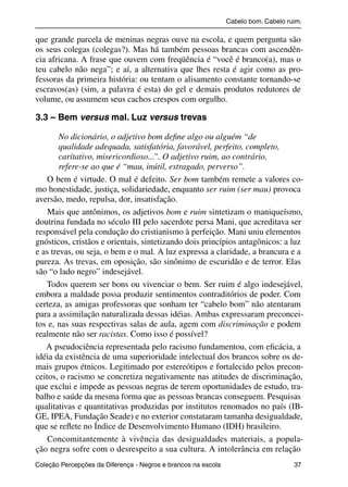 Cabelo bom. Cabelo ruim.

           que grande parcela de meninas negras ouve na escola, e quem pergunta são
           os seus colegas (colegas?). Mas há também pessoas brancas com ascendên-
           cia africana. A frase que ouvem com freqüência é “você é branco(a), mas o
           teu cabelo não nega”; e aí, a alternativa que lhes resta é agir como as pro-
           fessoras da primeira história: ou tentam o alisamento constante tornando-se
           escravos(as) (sim, a palavra é esta) do gel e demais produtos redutores de
           volume, ou assumem seus cachos crespos com orgulho.

           3.3 – Bem versus mal. Luz versus trevas

                   No dicionário, o adjetivo bom deﬁne algo ou alguém “de
                   qualidade adequada, satisfatória, favorável, perfeito, completo,
                   caritativo, misericordioso...”. O adjetivo ruim, ao contrário,
                   refere-se ao que é “mau, inútil, estragado, perverso”.
               O bem é virtude. O mal é defeito. Ser bom também remete a valores co-
           mo honestidade, justiça, solidariedade, enquanto ser ruim (ser mau) provoca
           aversão, medo, repulsa, dor, insatisfação.
               Mais que antônimos, os adjetivos bom e ruim sintetizam o maniqueísmo,
           doutrina fundada no século III pelo sacerdote persa Mani, que acreditava ser
           responsável pela condução do cristianismo à perfeição. Mani uniu elementos
           gnósticos, cristãos e orientais, sintetizando dois princípios antagônicos: a luz
           e as trevas, ou seja, o bem e o mal. A luz expressa a claridade, a brancura e a
           pureza. As trevas, em oposição, são sinônimo de escuridão e de terror. Elas
           são “o lado negro” indesejável.
              Todos querem ser bons ou vivenciar o bem. Ser ruim é algo indesejável,
           embora a maldade possa produzir sentimentos contraditórios de poder. Com
           certeza, as amigas professoras que sonham ter “cabelo bom” não atentaram
           para a assimilação naturalizada dessas idéias. Ambas expressaram preconcei-
           tos e, nas suas respectivas salas de aula, agem com discriminação e podem
           realmente não ser racistas. Como isso é possível?
              A pseudociência representada pelo racismo fundamentou, com eﬁcácia, a
           idéia da existência de uma superioridade intelectual dos brancos sobre os de-
           mais grupos étnicos. Legitimado por estereótipos e fortalecido pelos precon-
           ceitos, o racismo se concretiza negativamente nas atitudes de discriminação,
           que exclui e impede as pessoas negras de terem oportunidades de estudo, tra-
           balho e saúde da mesma forma que as pessoas brancas conseguem. Pesquisas
           qualitativas e quantitativas produzidas por institutos renomados no país (IB-
           GE, IPEA, Fundação Seade) e no exterior constataram tamanha desigualdade,
           que se reﬂete no Índice de Desenvolvimento Humano (IDH) brasileiro.
               Concomitantemente à vivência das desigualdades materiais, a popula-
           ção negra sofre com o desrespeito a sua cultura. A intolerância em relação
           Coleção Percepções da Diferença - Negros e brancos na escola                        37



4 corrigido_falta_ok_autor- Cabelo bom Cabelo ruim.indd 37                                       8/11/2007 04:40:27
 