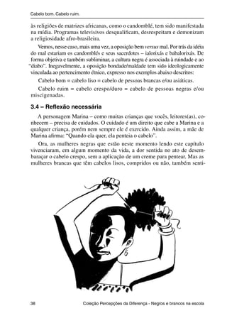 Cabelo bom. Cabelo ruim.

                às religiões de matrizes africanas, como o candomblé, tem sido manifestada
                na mídia. Programas televisivos desqualiﬁcam, desrespeitam e demonizam
                a religiosidade afro-brasileira.
                    Vemos, nesse caso, mais uma vez, a oposição bem versus mal. Por trás da idéia
                do mal estariam os candomblés e seus sacerdotes – ialorixás e babalorixás. De
                forma objetiva e também subliminar, a cultura negra é associada à ruindade e ao
               “diabo”. Inegavelmente, a oposição bondade/maldade tem sido ideologicamente
                vinculada ao pertencimento étnico, expresso nos exemplos abaixo descritos:
                    Cabelo bom = cabelo liso = cabelo de pessoas brancas e/ou asiáticas.
                    Cabelo ruim = cabelo crespo/duro = cabelo de pessoas negras e/ou
                miscigenadas.

                3.4 – Reﬂexão necessária
                   A personagem Marina – como muitas crianças que vocês, leitores(as), co-
                nhecem – precisa de cuidados. O cuidado é um direito que cabe a Marina e a
                qualquer criança, porém nem sempre ele é exercido. Ainda assim, a mãe de
                Marina aﬁrma: “Quando ela quer, ela penteia o cabelo”.
                   Ora, as mulheres negras que estão neste momento lendo este capítulo
                vivenciaram, em algum momento da vida, a dor sentida no ato de desem-
                baraçar o cabelo crespo, sem a aplicação de um creme para pentear. Mas as
                mulheres brancas que têm cabelos lisos, compridos ou não, também senti-




                38                                 Coleção Percepções da Diferença - Negros e brancos na escola



4 corrigido_falta_ok_autor- Cabelo bom Cabelo ruim.indd 38                                                8/11/2007 04:40:27
 