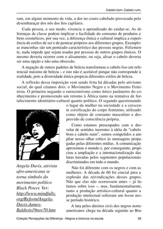 Cabelo bom. Cabelo ruim.

           ram, em algum momento da vida, a dor no couro cabeludo provocada pelo
           desembaraçar dos nós dos ﬁos capilares.
               Cada pessoa, a seu modo, vivencia o aprendizado do cuidar-se. As di-
           ferenças de classe podem implicar a facilidade do consumo de produtos e
           bens cosméticos, por sua vez, a diferença étnica e cultural implica a experi-
           ência de estilos de ser e de pentear próprios aos diferentes grupos. Exemplo:
           as trancinhas são um penteado característico das pessoas negras. Felizmen-
           te, nada impede que sejam usadas por pessoas de outros grupos étnicos. O
           mesmo deveria ocorrer com o alisamento, ou seja, alisar o cabelo deveria
           ser uma opção e não uma obsessão.
               A negação de outros padrões de beleza transformou o cabelo liso em refe-
           rencial máximo de beleza – e isto não é aceitável porque não corresponde à
           realidade, pois a diversidade étnica propicia diferentes estilos de beleza.
               A reflexão dessa imposição vem sendo feita há décadas pelo ativismo
           social, do qual citamos dois: o Movimento Negro e o Movimento Femi-
           nista. O primeiro negando o eurocentrismo como único parâmetro do co-
           nhecimento e promovendo um retorno à África tanto na tentativa de for-
           talecimento identitário-cultural quanto político. O segundo questionando
                                           o lugar da mulher na sociedade e a crescen-
                                           te coisificação do corpo feminino, utilizado
                                           como objeto de consumo masculino e des-
                                           provido de consciência própria.
                                               Como estamos preocupados com o des-
                                           velar de sentidos inerentes à idéia de “cabelo
                                           bom e cabelo ruim”, somos compelidos a am-
                                           pliar nosso olhar crítico às mensagens propa-
                                           gadas pelas diferentes mídias. A comunicação
                                           aproximou o mundo e, por conseguinte, propi-
                                           ciou a ampliação e a internacionalização das
                                           lutas travadas pelos segmentos populacionais
                                           discriminados em todo o mundo.
           Angela Davis, ativista              Não foi diferente com os negros e com as
           afro-americana se               mulheres. A década de 60 foi crucial para a
           torna símbolo do                explosão das reivindicações desses grupos.
           movimento político              Não que elas não ocorressem antes – já fa-
           Black Power. Ver:               lamos sobre isso –, mas, fundamentalmente,
                                           tanto a produção artístico-cultural quanto a
           http://www.mindfully.           produção intelectual sofreram um boom nes-
           org/Reform/Angela-              se período histórico.
           Davis-James-                       A luta pelos direitos civis dos negros norte-
           Baldwin19nov70.htm              americanos chega na década seguinte ao Bra-
           Coleção Percepções da Diferença - Negros e brancos na escola                        39



4 corrigido_falta_ok_autor- Cabelo bom Cabelo ruim.indd 39                                       8/11/2007 04:40:28
 