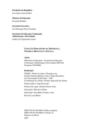 Presidente da República
                Luiz Inácio Lula da SIlva

                Ministro da Educação
                Fernando Haddad

                Secretário-Executivo
                José Henrique Paim Fernandes

                Secretário de Educação Continuada,
                Alfabetização e Diversidade
                André Luiz Figueiredo Lázaro



                                    COLEÇÃO PERCEPÇÕES DA DIFERENÇA.
                                    NEGROS E BRANCOS NA ESCOLA.

                                    Apoio:
                                    Ministério da Educação - Secretaria de Educação
                                    Continuada, Alfabetização e Diversidade (SECAD)
                                    Programa UNIAFRO.

                                    Realização:
                                    NEINB - Núcleo de Apoio à Pesquisas em
                                    Estudos Interdisciplinares sobre o Negro Brasileiro,
                                    da Universidade de São Paulo - USP.
                                    Coordenação da coleção: Gislene Aparecida dos Santos
                                    Projeto gráﬁco: Jorge Kawasaki
                                    Pinturas das capas: Zulmira Gomes Leite
                                    Ilustrações: Marcelo d’Salete
                                    Editoração: Nove&Dez Criação e Arte
                                    Revisão: Lara Milani




                                    ISBN 978-85-296-0082-6 (Obra completa)
                                    ISBN 978-85-296-0086-4 (Volume 4)
                                    Impresso no Brasil
                                    2007




4 corrigido_falta_ok_autor- Cabelo bom Cabelo ruim.indd 4                                  8/11/2007 04:40:18
 