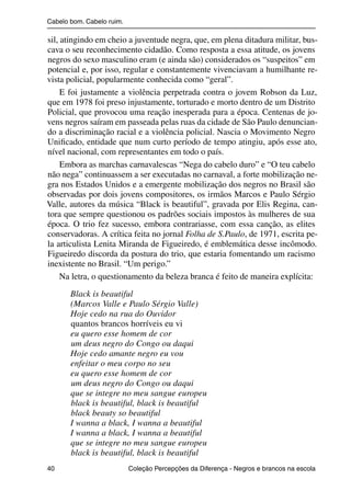 Cabelo bom. Cabelo ruim.

                sil, atingindo em cheio a juventude negra, que, em plena ditadura militar, bus-
                cava o seu reconhecimento cidadão. Como resposta a essa atitude, os jovens
                negros do sexo masculino eram (e ainda são) considerados os “suspeitos” em
                potencial e, por isso, regular e constantemente vivenciavam a humilhante re-
                vista policial, popularmente conhecida como “geral”.
                     E foi justamente a violência perpetrada contra o jovem Robson da Luz,
                que em 1978 foi preso injustamente, torturado e morto dentro de um Distrito
                Policial, que provocou uma reação inesperada para a época. Centenas de jo-
                vens negros saíram em passeada pelas ruas da cidade de São Paulo denuncian-
                do a discriminação racial e a violência policial. Nascia o Movimento Negro
                Uniﬁcado, entidade que num curto período de tempo atingiu, após esse ato,
                nível nacional, com representantes em todo o país.
                     Embora as marchas carnavalescas “Nega do cabelo duro” e “O teu cabelo
                não nega” continuassem a ser executadas no carnaval, a forte mobilização ne-
                gra nos Estados Unidos e a emergente mobilização dos negros no Brasil são
                observadas por dois jovens compositores, os irmãos Marcos e Paulo Sérgio
                Valle, autores da música “Black is beautiful”, gravada por Elis Regina, can-
                tora que sempre questionou os padrões sociais impostos às mulheres de sua
                época. O trio fez sucesso, embora contrariasse, com essa canção, as elites
                conservadoras. A crítica feita no jornal Folha de S.Paulo, de 1971, escrita pe-
                la articulista Lenita Miranda de Figueiredo, é emblemática desse incômodo.
                Figueiredo discorda da postura do trio, que estaria fomentando um racismo
                inexistente no Brasil. “Um perigo.”
                     Na letra, o questionamento da beleza branca é feito de maneira explícita:
                          Black is beautiful
                          (Marcos Valle e Paulo Sérgio Valle)
                          Hoje cedo na rua do Ouvidor
                          quantos brancos horríveis eu vi
                          eu quero esse homem de cor
                          um deus negro do Congo ou daqui
                          Hoje cedo amante negro eu vou
                          enfeitar o meu corpo no seu
                          eu quero esse homem de cor
                          um deus negro do Congo ou daqui
                          que se integre no meu sangue europeu
                          black is beautiful, black is beautiful
                          black beauty so beautiful
                          I wanna a black, I wanna a beautiful
                          I wanna a black, I wanna a beautiful
                          que se integre no meu sangue europeu
                          black is beautiful, black is beautiful
                40                                 Coleção Percepções da Diferença - Negros e brancos na escola



4 corrigido_falta_ok_autor- Cabelo bom Cabelo ruim.indd 40                                                8/11/2007 04:40:28
 