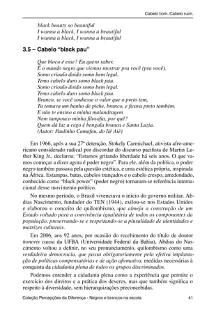 Cabelo bom. Cabelo ruim.

                     black beauty so beautiful
                     I wanna a black, I wanna a beautiful
                     I wanna a black, I wanna a beautiful

           3.5 – Cabelo “black pau”

                     Que bloco é esse? Eu quero saber.
                     É o mundo negro que viemos mostrar pra você (pra você).
                     Somo crioulo doido somo bem legal.
                     Temo cabelo duro somo black pau.
                     Somo crioulo doido somo bem legal.
                     Temo cabelo duro somo black pau.
                     Branco, se você soubesse o valor que o preto tem,
                     Tu tomava um banho de piche, branco, e ﬁcava preto também.
                     E não te ensino a minha malandragem
                     Nem tampouco minha ﬁlosoﬁa, por quê?
                     Quem dá luz a cego é bengala branca e Santa Luzia.
                     (Autor: Paulinho Camafeu, do Ilê Aiê)

               Em 1966, após a sua 27ª detenção, Stokely Carmichael, ativista afro-ame-
           ricano considerado radical por discordar do discurso paciﬁsta de Martin Lu-
           ther King Jr., declarou: “Estamos gritando liberdade há seis anos. O que va-
           mos começar a dizer agora é poder negro”. Para ele, além da política, o poder
           negro também passava pela questão estética, e uma estética própria, inspirada
           na África. Estampas, batas, cabelos trançados e o cabelo crespo, arredondado,
           conhecido como “black power” (poder negro) tornaram-se referência interna-
           cional desse movimento político.
               No mesmo período, o Brasil vivenciava o início do governo militar. Ab-
           dias Nascimento, fundador do TEN (1944), exilou-se nos Estados Unidos
           e elaborou o conceito de quilombismo, que almeja a construção de um
           Estado voltado para a convivência igualitária de todos os componentes da
           população, preservando-se e respeitando-se a pluralidade de identidades e
           matrizes culturais.
               Em 2006, aos 92 anos, por ocasião do recebimento do título de doutor
           honoris causa da UFBA (Universidade Federal da Bahia), Abdias do Nas-
           cimento voltou a deﬁnir, no seu pronunciamento, quilombismo como uma
           verdadeira democracia, que passa obrigatoriamente pela efetiva implanta-
           ção de políticas compensatórias e de ação aﬁrmativa, medidas necessárias à
           conquista da cidadania plena de todos os grupos discriminados.
               Podemos entender a cidadania plena como a experiência que permite o
           exercício dos direitos e a prática dos deveres, mas que também signiﬁca o
           respeito à diversidade, sem hierarquizações preconcebidas.
           Coleção Percepções da Diferença - Negros e brancos na escola                        41



4 corrigido_falta_ok_autor- Cabelo bom Cabelo ruim.indd 41                                       8/11/2007 04:40:28
 