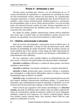 Cabelo bom. Cabelo ruim.


                                              PARTE 4 - APRENDER A SER
                   Vivemos numa sociedade que valoriza o ter em detrimento do ser. O
                avanço desenfreado do capitalismo e o surgimento da sociedade de consu-
                mo têm transformado valores culturais em mercadorias. Se a globalização
                conseguiu aproximar o mundo, principalmente pelo desenvolvimento tec-
                nológico e pelo avanço comunicacional, também propiciou o acirramento
                das desigualdades entre os povos. Países desenvolvidos e ricos de um lado,
                países em desenvolvimento e pobres de outro. Normas reguladoras do sis-
                tema ﬁnanceiro internacional são deﬁnidas pelos países ricos e regem as
                economias dos mais pobres.
                   No campo da cultura, padrões internacionais tentam sufocar manifesta-
                ções locais, que se tornam cada vez mais periféricas, porém, nem por isso,
                perdem sua capacidade transcultural de resistência e sobrevivência.

                4.1 – História, comunicação e educação
                    Falar de racismo, discriminação e preconceito racial no Brasil não é al-
                go tão simples, considerando a crença no mito da democracia racial, ainda
                presente na mentalidade de muitos brasileiros. Falar de práticas racistas na
                escola também não é fácil, porque o tema obriga um olhar interiorizado de
                cada agente educativo, que precisa assumir suas limitações e diﬁculdades no
                relacionamento com a diferença.
                    Por isso, sugerimos, como caminho didático ao enfrentamento das rela-
                ções raciais, o exercício dos quatro pilares da educação abaixo comentados.
                   Aprender a conhecer a diferença e a cultura de outros grupos, sem hierar-
                quizações e preconceitos.
                   Aprender a conviver, exercitando a tolerância e o respeito intercultural.
                   Aprender a fazer, promovendo aulas, exercícios, oﬁcinas e seminários
                que contemplem o conhecimento bibliográﬁco alusivo à cultura e à história
                da população negra no Brasil e no mundo.
                   Aprender a ser, reconhecendo em si as posturas preconceituosas em rela-
                ção a negros, mulheres, homossexuais, nordestinos, pobres... E, a partir dessa
                autocrítica, agir cotidianamente em prol da superação. O aprender a ser é um
                exercício pessoal necessário que contagia a coletividade em nosso entorno.
                    Outro conceito que sugerimos como técnica metodológica é a educomu-
                nicação, que pode ser deﬁnida como a análise crítica da mídia (conjunto dos
                meios de comunicação) seguida de propostas criativas de novas linguagens
                midiáticas expressas e/ou impressas em veículos comunicacionais alterna-
                tivos (jornais, murais, internet, blogs, sites, fanzines, ﬁlmes VHS etc.) que
                podem ser elaborados na escola.
                42                                 Coleção Percepções da Diferença - Negros e brancos na escola



4 corrigido_falta_ok_autor- Cabelo bom Cabelo ruim.indd 42                                                8/11/2007 04:40:28
 