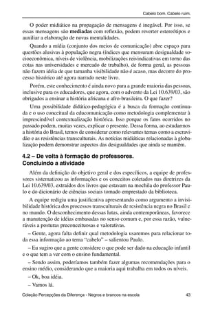 Cabelo bom. Cabelo ruim.

               O poder midiático na propagação de mensagens é inegável. Por isso, se
           essas mensagens são mediadas com reﬂexão, podem reverter estereótipos e
           auxiliar a elaboração de novas mentalidades.
               Quando a mídia (conjunto dos meios de comunicação) abre espaço para
           questões alusivas à população negra (índices que mensuram desigualdade so-
           cioeconômica, níveis de violência, mobilizações reivindicativas em torno das
           cotas nas universidades e mercado de trabalho), de forma geral, as pessoas
           não fazem idéia de que tamanha visibilidade não é acaso, mas decorre do pro-
           cesso histórico até agora narrado neste livro.
               Porém, este conhecimento é ainda novo para a grande maioria das pessoas,
           inclusive para os educadores, que agora, com o advento da Lei 10.639/03, são
           obrigados a ensinar a história africana e afro-brasileira. O que fazer?
               Uma possibilidade didático-pedagógica é a busca da formação continua-
           da e o uso conceitual da educomunicação como metodologia complementar à
           imprescindível contextualização histórica. Isso porque os fatos ocorridos no
           passado podem, muitas vezes, explicar o presente. Dessa forma, ao estudarmos
           a história do Brasil, temos de considerar como relevantes temas como a escravi-
           dão e as resistências transculturais. As notícias midiáticas relacionadas à globa-
           lização podem demonstrar aspectos das desigualdades que ainda se mantêm.

           4.2 – De volta à formação de professores.
           Concluindo a atividade
              Além da deﬁnição do objetivo geral e dos especíﬁcos, a equipe de profes-
           sores sistematizou as informações e os conceitos coletados nas diretrizes da
           Lei 10.639/03, extraídos dos livros que estavam na mochila do professor Pau-
           lo e do dicionário de ciências sociais tomado emprestado da biblioteca.
              A equipe redigiu uma justiﬁcativa apresentando como argumento a invisi-
           bilidade histórica dos processos transculturais de resistência negra no Brasil e
           no mundo. O desconhecimento dessas lutas, ainda contemporâneas, favorece
           a manutenção de idéias embasadas no senso comum e, por essa razão, vulne-
           ráveis a posturas preconceituosas e valorativas.
              – Gente, agora falta deﬁnir qual metodologia usaremos para relacionar to-
           da essa informação ao tema “cabelo” – salientou Paulo.
              – Eu sugiro que a gente considere o que pode ser dado na educação infantil
           e o que tem a ver com o ensino fundamental.
              – Sendo assim, poderíamos também fazer algumas recomendações para o
           ensino médio, considerando que a maioria aqui trabalha em todos os níveis.
              – Ok, boa idéia.
              – Vamos lá.
           Coleção Percepções da Diferença - Negros e brancos na escola                        43



4 corrigido_falta_ok_autor- Cabelo bom Cabelo ruim.indd 43                                       8/11/2007 04:40:29
 