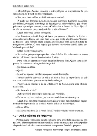 Cabelo bom. Cabelo ruim.

                   – Metodologia. Análise histórica e antropológica da importância da pre-
                sença negra no Brasil. Todos concordam?
                   – Sim, mas essa análise será feita de que maneira?
                   – A partir das técnicas metodológicas que usaremos. Exemplo: na educa-
                ção infantil, eu sugiro a mudança da decoração da sala de leitura, que só tem
                princesas e príncipes brancos, como a Cinderela e a Branca de Neve. Que tal
                se nós incluíssemos imagens de rainhas e reis africanos?
                   – Legal, mas onde vamos conseguir?
                   – Na literatura infantil. Eu já vi livros que contam a história de lendas e
                mitos africanos. Existe um livro bem legal, que conta a história das “tranças
                de Bintou”, uma menina negra africana que sonhava com a possibilidade de
                trançar seus cabelos. O mais legal é que a autora relaciona o cabelo dela a um
               “ninho de passarinho”.
                   – Então esse livro não serve.
                   – Serve sim, porque na perspectiva cultural defendida pela autora os passa-
                rinhos enfeitaram os cabelos da menina Bintou.
                   – Puxa vida, os agentes escolares deveriam ler esse livro. Quem sabe assim
                param de chamar as crianças de cabeça fuá.
                   – Gostei dessa idéia.
                   – Qual?
                   – Inserir os agentes escolares no processo de formação.
                   – Vamos também convidar os pais e as mães e falar da importância do cui-
                dar e até ensiná-los a pentear o cabelo das crianças.
                   – Poderíamos chamar a dona Odete, avó da Sarah, para uma oficina
                na escola.
                   – Será que ela aceita?
                   – Acho que sim, ela sempre participa das reuniões.
                   – Podemos recortar revistas que tenham modelos e artistas negros.
                   – Legal. Mas também poderíamos pesquisar outras personalidades negras
                no mundo da política e da ciência. Vamos evitar os estereótipos.
                   – Ótima idéia.
                   – Está quase na hora de o Jonas voltar. Vamos concluir nosso trabalho.

                4.3 – Axé, sinônimo de força vital
                    Pontualmente Jonas entra na sala e observa certa ansiedade na equipe de pro-
                fessores. Ele também está um tanto ansioso com o resultado, mas a sua experiên-
                cia proﬁssional não deixa este sentimento transparecer. Sorrindo, pergunta:
                44                                 Coleção Percepções da Diferença - Negros e brancos na escola



4 corrigido_falta_ok_autor- Cabelo bom Cabelo ruim.indd 44                                                8/11/2007 04:40:29
 