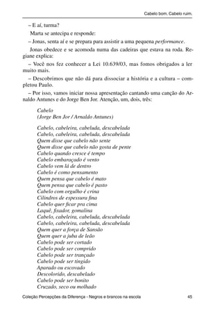 Cabelo bom. Cabelo ruim.

              – E aí, turma?
               Marta se antecipa e responde:
              – Jonas, senta aí e se prepara para assistir a uma pequena performance.
               Jonas obedece e se acomoda numa das cadeiras que estava na roda. Re-
           giane explica:
              – Você nos fez conhecer a Lei 10.639/03, mas fomos obrigados a ler
           muito mais.
              – Descobrimos que não dá para dissociar a história e a cultura – com-
           pletou Paulo.
              – Por isso, vamos iniciar nossa apresentação cantando uma canção do Ar-
           naldo Antunes e do Jorge Ben Jor. Atenção, um, dois, três:

                     Cabelo
                     (Jorge Ben Jor / Arnaldo Antunes)

                     Cabelo, cabeleira, cabeluda, descabelada
                     Cabelo, cabeleira, cabeluda, descabelada
                     Quem disse que cabelo não sente
                     Quem disse que cabelo não gosta de pente
                     Cabelo quando cresce é tempo
                     Cabelo embaraçado é vento
                     Cabelo vem lá de dentro
                     Cabelo é como pensamento
                     Quem pensa que cabelo é mato
                     Quem pensa que cabelo é pasto
                     Cabelo com orgulho é crina
                     Cilindros de espessura ﬁna
                     Cabelo quer ﬁcar pra cima
                     Laquê, ﬁxador, gomalina
                     Cabelo, cabeleira, cabeluda, descabelada
                     Cabelo, cabeleira, cabeluda, descabelada
                     Quem quer a força de Sansão
                     Quem quer a juba de leão
                     Cabelo pode ser cortado
                     Cabelo pode ser comprido
                     Cabelo pode ser trançado
                     Cabelo pode ser tingido
                     Aparado ou escovado
                     Descolorido, descabelado
                     Cabelo pode ser bonito
                     Cruzado, seco ou molhado
           Coleção Percepções da Diferença - Negros e brancos na escola                        45



4 corrigido_falta_ok_autor- Cabelo bom Cabelo ruim.indd 45                                       8/11/2007 04:40:29
 