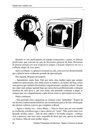 Cabelo bom. Cabelo ruim.




                    Quando os seis participantes da equipe começaram a cantar, os demais
                professores que estavam na sala da Secretaria pararam de falar. Deixaram
                de prestar atenção em seus respectivos grupos e ﬁcaram surpresos em ver a
                exibição alegre de seus pares.
                   Após a exibição, os aplausos ecoaram na sala, com assovios demonstrando
                que a platéia havia realmente gostado da apresentação.
                    Em seguida, Regiane prosseguiu:
                   – Aprendemos muito hoje. Falo por mim, uma mulher negra que sempre
                conheceu o preconceito, mas ainda assim se manteve, ao menos até hoje, como
                uma pessoa que também discriminava negativamente a própria cultura. Só não
                me culpo mais porque aprendi hoje que nunca havia problematizado a situação
                histórica do meu povo e, por essa razão, não pretendo continuar a julgar as
                crianças por seu comportamento e pela forma como se apresentam na escola.
                    Paulo continuou:
                   – Não pretendo mais categorizar as crianças como “pobrinhas”. Espero fa-
                zer do meu conhecimento histórico um instrumento para a devida valorização
                das demais culturas e povos que compõem o Brasil.
                   – Agora é minha vez – falou Marta. – Preciso dizer que até esta manhã
                eu realmente acreditava que o meu cabelo era “ruim”. Não aceito mais isso.
                Quando minhas raízes – falo do meu cabelo e da minha origem – começa-
                rem a aparecer, não terei mais vergonha de dizer que sou, apesar da minha
                cor branca, ﬁlha de uma mulher negra.
                46                                 Coleção Percepções da Diferença - Negros e brancos na escola



4 corrigido_falta_ok_autor- Cabelo bom Cabelo ruim.indd 46                                                8/11/2007 04:40:29
 