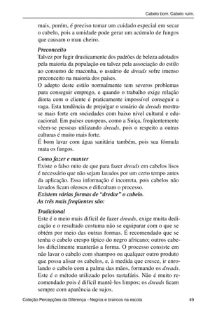 Cabelo bom. Cabelo ruim.

                     mais, porém, é preciso tomar um cuidado especial em secar
                     o cabelo, pois a umidade pode gerar um acúmulo de fungos
                     que causam o mau cheiro.
                     Preconceito
                     Talvez por fugir drasticamente dos padrões de beleza adotados
                     pela maioria da população ou talvez pela associação do estilo
                     ao consumo de maconha, o usuário de dreads sofre imenso
                     preconceito na maioria dos países.
                     O adepto deste estilo normalmente tem severos problemas
                     para conseguir emprego, e quando o trabalho exige relação
                     direta com o cliente é praticamente impossível conseguir a
                     vaga. Esta tendência de prejulgar o usuário de dreads mostra-
                     se mais forte em sociedades com baixo nível cultural e edu-
                     cacional. Em países europeus, como a Suíça, freqüentemente
                     vêem-se pessoas utilizando dreads, pois o respeito a outras
                     culturas é muito mais forte.
                     É bom lavar com água sanitária também, pois sua fórmula
                     mata os fungos.
                     Como fazer e manter
                     Existe o falso mito de que para fazer dreads em cabelos lisos
                     é necessário que não sejam lavados por um certo tempo antes
                     da aplicação. Essa informação é incorreta, pois cabelos não
                     lavados ﬁcam oleosos e diﬁcultam o processo.
                     Existem várias formas de “dredar” o cabelo.
                     As três mais freqüentes são:
                     Tradicional
                     Este é o meio mais difícil de fazer dreads, exige muita dedi-
                     cação e o resultado costuma não se equiparar com o que se
                     obtém por meio das outras formas. É recomendado que se
                     tenha o cabelo crespo típico do negro africano; outros cabe-
                     los diﬁcilmente manterão a forma. O processo consiste em
                     não lavar o cabelo com shampoo ou qualquer outro produto
                     que possa alisar os cabelos, e, à medida que cresce, ir enro-
                     lando o cabelo com a palma das mãos, formando os dreads.
                     Este é o método utilizado pelos rastafáris. Não é muito re-
                     comendado pois é difícil mantê-los limpos; os dreads ﬁcam
                     sempre com aparência de sujos.
           Coleção Percepções da Diferença - Negros e brancos na escola                        49



4 corrigido_falta_ok_autor- Cabelo bom Cabelo ruim.indd 49                                       8/11/2007 04:40:31
 