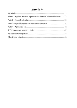 Sumário
           Introdução .................................................................................................... 11
           Parte 1 - Algumas histórias. Aprendendo a conhecer o cotidiano escolar........ 11
           Parte 2 – Aprendendo a fazer ....................................................................... 24
           Parte 3 – Aprendendo a conviver com as diferenças ................................... 31
           Parte 4 - Aprender a ser ............................................................................... 42
           5. Curiosidades – para saber mais ................................................................ 47
           Referencias bibliográﬁcas ............................................................................ 53
           Glossário da coleção .................................................................................... 56




4 corrigido_falta_ok_autor- Cabelo bom Cabelo ruim.indd 5                                                                   8/11/2007 04:40:18
 