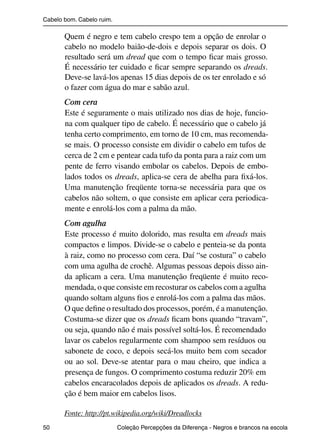 Cabelo bom. Cabelo ruim.

                          Quem é negro e tem cabelo crespo tem a opção de enrolar o
                          cabelo no modelo baião-de-dois e depois separar os dois. O
                          resultado será um dread que com o tempo ﬁcar mais grosso.
                          É necessário ter cuidado e ﬁcar sempre separando os dreads.
                          Deve-se lavá-los apenas 15 dias depois de os ter enrolado e só
                          o fazer com água do mar e sabão azul.
                          Com cera
                          Este é seguramente o mais utilizado nos dias de hoje, funcio-
                          na com qualquer tipo de cabelo. É necessário que o cabelo já
                          tenha certo comprimento, em torno de 10 cm, mas recomenda-
                          se mais. O processo consiste em dividir o cabelo em tufos de
                          cerca de 2 cm e pentear cada tufo da ponta para a raiz com um
                          pente de ferro visando embolar os cabelos. Depois de embo-
                          lados todos os dreads, aplica-se cera de abelha para ﬁxá-los.
                          Uma manutenção freqüente torna-se necessária para que os
                          cabelos não soltem, o que consiste em aplicar cera periodica-
                          mente e enrolá-los com a palma da mão.
                          Com agulha
                          Este processo é muito dolorido, mas resulta em dreads mais
                          compactos e limpos. Divide-se o cabelo e penteia-se da ponta
                          à raiz, como no processo com cera. Daí “se costura” o cabelo
                          com uma agulha de crochê. Algumas pessoas depois disso ain-
                          da aplicam a cera. Uma manutenção freqüente é muito reco-
                          mendada, o que consiste em recosturar os cabelos com a agulha
                          quando soltam alguns ﬁos e enrolá-los com a palma das mãos.
                          O que deﬁne o resultado dos processos, porém, é a manutenção.
                          Costuma-se dizer que os dreads ﬁcam bons quando “travam”,
                          ou seja, quando não é mais possível soltá-los. É recomendado
                          lavar os cabelos regularmente com shampoo sem resíduos ou
                          sabonete de coco, e depois secá-los muito bem com secador
                          ou ao sol. Deve-se atentar para o mau cheiro, que indica a
                          presença de fungos. O comprimento costuma reduzir 20% em
                          cabelos encaracolados depois de aplicados os dreads. A redu-
                          ção é bem maior em cabelos lisos.

                          Fonte: http://pt.wikipedia.org/wiki/Dreadlocks
                50                                 Coleção Percepções da Diferença - Negros e brancos na escola



4 corrigido_falta_ok_autor- Cabelo bom Cabelo ruim.indd 50                                                8/11/2007 04:40:31
 