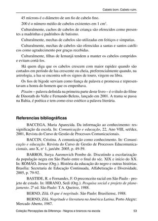 Cabelo bom. Cabelo ruim.

               45 mícrons é o diâmetro de um ﬁo de cabelo ﬁno.
               200 é o número médio de cabelos existentes em 1 cm3.
               Culturalmente, cachos de cabelos de criança são oferecidos como presen-
           tes a madrinhas e padrinhos de batismo.
               Culturalmente, mechas de cabelos são utilizadas em feitiços e simpatias.
               Culturalmente, mechas de cabelos são oferecidas a santas e santos católi-
           cos como agradecimento por graças recebidas.
               Culturalmente, ﬁlhas de Iemanjá tendem a manter os cabelos compridos
           e evitam cortá-los.
               Há quem diga que os cabelos crescem com maior rapidez quando são
           cortados em período de lua crescente ou cheia, preferencialmente quando, na
           astrologia, a lua se encontra sob os signos de touro, virgem ou libra.
               Os ﬁos de bigode serviam como ﬁança de palavra e promessa e represen-
           tavam a honra do homem que os empenhava.
               Pixaim – palavra deﬁnida na primeira parte deste livro – é o título do ﬁlme
           de Dinorath do Valle e Fernando Belens, lançado em 2001. A trama se passa
           na Bahia, é poética e tem como eixo estético a palavra literária.



           Referencias bibliográﬁcas
                  BACCEGA, Maria Aparecida. Da informação ao conhecimento: res-
           signiﬁcação da escola. In: Comunicação e educação, 22, Ano VIII, set/dez,
           2001, Revista do Curso de Gestão de Processos Comunicacionais.
                  BACCIN, Cristina. A comunicação como conhecimento. In: Comuni-
           cação e educação. Revista do Curso de Gestão de Processos Educomunica-
           cionais, ano X, no 1, jan/abr. 2005, p. 49-59.
                  BARROS, Surya Aaronovich Pombo de. Discutindo a escolarização
           da população negra em São Paulo entre o ﬁnal do séc. XIX e início do XX.
           In: ROMÃO, Jeruse (Org.). História da educação do negro e outras histórias.
           Brasília: Secretaria de Educação Continuada, Alfabetização e Diversidade,
           2005, p. 79-92.
                  BASTIDE, R. e Fernandes, F. O preconceito racial em São Paulo - pro-
           jeto de estudo. In: HIRANO, Sedi (Org.). Pesquisa social e projeto de plane-
           jamento. 2ª ed. São Paulo: T.A. Queiroz, 1988.
                  BERND, Zilá. O que é negritude. São Paulo: Brasiliense, 1988.
                  BERND, Zilá. Negritude e literatura na América Latina. Porto Alegre:
           Mercado Aberto, 1987.
           Coleção Percepções da Diferença - Negros e brancos na escola                        53



4 corrigido_falta_ok_autor- Cabelo bom Cabelo ruim.indd 53                                       8/11/2007 04:40:32
 