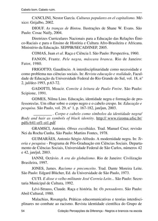 Cabelo bom. Cabelo ruim.

                        CANCLINI, Nestor García. Culturas populares en el capitalismo. Mé-
                xico: Grijalbo, 2002.
                        DIOUF. As tranças de Bintou. Ilustrações de Shane W. Evans. São
                Paulo: Cosac Naify, 2004.
                        Diretrizes Curriculares Nacionais para a Educação das Relações Étni-
                co-Raciais e para o Ensino de História e Cultura Afro-Brasileira e Africana.
                Ministério da Educação. SEPPIR/SECAD/INEP, 2005.
                        COMAS, Juan et al. Raça e Ciência I. São Paulo: Perspectiva, 1960.
                        FANON, Frantz. Pele negra, máscara branca. Rio de Janeiro:
                Fator, 1980.
                        FRIGOTTO, Gaudêncio. A interdisciplinaridade como necessidade e
                como problema nas ciências sociais. In: Revista educação e realidade, Facul-
                dade de Educação da Universidade Federal do Rio Grande do Sul, vol. 18, n°
                2, jul/dez-1993, p.63-72.
                        GADOTTI, Moacir. Convite à leitura de Paulo Freire. São Paulo:
                Scipione, 1991.
                        GOMES, Nilma Lino. Educação, identidade negra e formação de pro-
                fessores/as. Um olhar sobre o corpo negro e o cabelo crespo. In: Educação e
                pesquisa. São Paulo, vol. 29, n° 1, p. 167-182, jan/jun, 2003.
                         _________ . Corpo e cabelo como símbolos da identidade negra/
                Body and hair as symbols of black identity. http:// www.rizoma.ufsc.br/
                pdfs/641-of1-st1.pdf
                        GRAMSCI, Antonio. Obras escolhidas. Trad. Manuel Cruz; revisão
                Nei da Rocha Cunha. São Paulo: Martins Fontes, 1978.
                        GUIMARÃES, Antonio Sérgio Alfredo. A modernidade negra. In: Te-
                oria e pesquisa - Programa de Pós-Graduação em Ciências Sociais. Departa-
                mento de Ciências Sociais, Universidade Federal de São Carlos, números 42
                e 42, jan/jul, 2003.
                        IANNI, Octávio. A era do globalismo. Rio de Janeiro: Civilização
                Brasileira, 1997.
                        JONES, James. Racismo e preconceito. Trad. Dante Moreira Leite.
                São Paulo: Edgard Blücher, Ed. da Universidade de São Paulo, 1973.
                        CUTI. E disse o velho militante José Correia Leite... São Paulo: Secre-
                taria Municipal de Cultura, 1992.
                        Lévi-Strauss, Claude. Raça e história. In: Os pensadores. São Paulo:
                Abril Cultural, 1980.
                        Malachias, Rosangela. Práticas educomunicativas e teorias interdisci-
                plinares no combate ao racismo. Revista identidade cientíﬁca do Grupo de
                54                                 Coleção Percepções da Diferença - Negros e brancos na escola



4 corrigido_falta_ok_autor- Cabelo bom Cabelo ruim.indd 54                                                8/11/2007 04:40:32
 