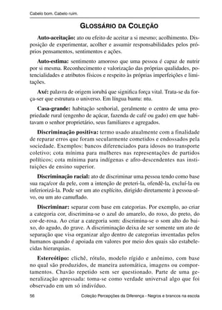 Cabelo bom. Cabelo ruim.


                                                  GLOSSÁRIO DA COLEÇÃO
                   Auto-aceitação: ato ou efeito de aceitar a si mesmo; acolhimento. Dis-
                posição de experimentar, acolher e assumir responsabilidades pelos pró-
                prios pensamentos, sentimentos e ações.
                   Auto-estima: sentimento amoroso que uma pessoa é capaz de nutrir
                por si mesma. Reconhecimento e valorização das próprias qualidades, po-
                tencialidades e atributos físicos e respeito às próprias imperfeições e limi-
                tações.
                   Axé: palavra de origem iorubá que signiﬁca força vital. Trata-se da for-
                ça-ser que estrutura o universo. Em língua bantu: ntu.
                   Casa-grande: habitação senhorial, geralmente o centro de uma pro-
                priedade rural (engenho de açúcar, fazenda de café ou gado) em que habi-
                tavam o senhor proprietário, seus familiares e agregados.
                   Discriminação positiva: termo usado atualmente com a finalidade
                de reparar erros que foram secularmente cometidos e endossados pela
                sociedade. Exemplos: bancos diferenciados para idosos no transporte
                coletivo; cota mínima para mulheres nas representações de partidos
                políticos; cota mínima para indígenas e afro-descendentes nas insti-
                tuições de ensino superior.
                   Discriminação racial: ato de discriminar uma pessoa tendo como base
                sua raça/cor da pele, com a intenção de preteri-la, ofendê-la, excluí-la ou
                inferiorizá-la. Pode ser um ato explícito, dirigido diretamente à pessoa-al-
                vo, ou um ato camuﬂado.
                   Discriminar: separar com base em categorias. Por exemplo, ao criar
                a categoria cor, discrimina-se o azul do amarelo, do roxo, do preto, do
                cor-de-rosa. Ao criar a categoria som: discrimina-se o som alto do bai-
                xo, do agudo, do grave. A discriminação deixa de ser somente um ato de
                separação que visa organizar algo dentro de categorias inventadas pelos
                humanos quando é apoiada em valores por meio dos quais são estabele-
                cidas hierarquias.
                   Estereótipo: clichê, rótulo, modelo rígido e anônimo, com base
                no qual são produzidos, de maneira automática, imagens ou compor-
                tamentos. Chavão repetido sem ser questionado. Parte de uma ge-
                neralização apressada: toma-se como verdade universal algo que foi
                observado em um só indivíduo.
                56                                 Coleção Percepções da Diferença - Negros e brancos na escola



4 corrigido_falta_ok_autor- Cabelo bom Cabelo ruim.indd 56                                                8/11/2007 04:40:33
 