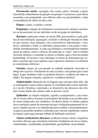Cabelo bom. Cabelo ruim.

                   Preconceito racial: concepção sem exame crítico, formada a priori,
                transmitida culturalmente de geração em geração. Caracteriza-se por idéias
                assumidas com propriedade, sem reﬂexão sobre sua racionalidade e sobre
                a conseqüência de aderir ou não a elas.
                     Psique: a alma, o espírito, a mente.
                    Psiquismo: conjunto de fenômenos ou de processos mentais conscien-
                tes ou inconscientes de um indivíduo ou de um grupo de indivíduos.
                    Racismo: explicação criada, no século XIX, para justiﬁcar a ação polí-
                tica de discriminação, segregação, exclusão e eliminação baseada na idéia
                de que existem raças humanas com características determinadas e imu-
                táveis, atribuídas a todos os indivíduos pertencentes a este grupo e trans-
                mitidas hereditariamente. A cada raça biológica corresponderiam também
                traços de cultura, valores, ciências, de modo que as “raças” mais evoluídas
                deveriam dominar e comandar as menos evoluídas, para o bem da própria
                humanidade. O racismo é uma ideologia ou forma de dominação que ex-
                plica e justiﬁca que essas supostas raças superiores dominem ou eliminem
                as consideradas inferiores.
                   Senzala: espaço, na casa-grande ou sobrado senhorial, reservado ao
                abrigo dos escravos. Geralmente de uma só porta e sem janelas para evitar
                fugas. Lugar insalubre onde se prendiam homens e mulheres de todas as
                idades. Na origem (Angola), signiﬁcava “residência familiar”.
                    Subjetividade: dimensão do ser humano que está para além dele, não
                se restringindo a uma essência interna. É constituída pelos níveis individu-
                al e social; é histórica, construída e se desenvolve nos processos das rela-
                ções sociais dentro das culturas onde as pessoas vivem.
                   Quilombo: na origem (Angola), signiﬁca acampamento e, por exten-
                são, os locais onde se reuniam os prisioneiros destinados à escravidão antes
                de serem embarcados nos tumbeiros. No Brasil, desde a Colônia, ganhou
                nova conotação a partir do momento em que o refúgio/acampamento de es-
                cravos fugidos passou a ser identiﬁcado para combate e desmantelamento.
                A palavra mocambo também é utilizada com o mesmo signiﬁcado, embora
                na origem (quicongo) designe telhado de habitação miserável.
                   Valores civilizatórios africanos: no Brasil existem valores originários
                da matriz africana que constituem elementos fundadores de nossa cultura:
                solidariedade, sociabilidade, hospitalidade, gestualidade, musicalidade.

                58                                 Coleção Percepções da Diferença - Negros e brancos na escola



4 corrigido_falta_ok_autor- Cabelo bom Cabelo ruim.indd 58                                                8/11/2007 04:40:33
 
