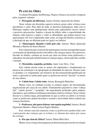 PLANO DA OBRA
                       A coleção Percepções da Diferença. Negros e brancos na escola é composta
                pelos seguintes volumes:
                          1 - Percepções da diferença. Autora: Gislene Aparecida dos Santos
                       Neste volume são discutidos aspectos teóricos gerais sobre a forma como
                percebemos o outro. Para além de todas as diretrizes pedagógicas, lidar com as
                diferenças implica uma predisposição interna para repensarmos nossos valores
                e possíveis preconceitos. Implica o desejo de reﬂetir sobre a especiﬁcidade das
                relações entre brancos e negros e sobre as diﬁculdades que podem marcar essa
                aproximação. Por isso é importante saber como, ao longo da história, construiu-se
                a ideologia de que ser diferente pode ser igual a ser inferior.
                      2 - Maternagem. Quando o bebê pelo colo. Autoras: Maria Aparecida
                Miranda e Marilza de Souza Martins
                       Este volume discute o conceito de maternagem e mostra sua importância para
                a construção da identidade positiva dos bebês e das crianças negras. Esse processo,
                iniciado na família, continua na escola por meio da forma como professores e
                educadores da educação infantil tratam as crianças negras, oferecendo-lhes carinho
                e atenção.
                          3 - Moreninho, neguinho, pretinho. Autor: Luiz Silva - Cuti
                        Este volume mostra como os nomes são importantes e fundamentais no
                processo de construção e de apropriação da identidade de cada um. Discute como
                as alcunhas e os xingamentos são tentativas de desconstrução/desqualiﬁcação do
                outro, e apresenta as razões pelas quais os professores devem “decorar” os nomes
                de seus alunos.
                          4 - Cabelo bom. Cabelo ruim. Autora: Rosangela Malachias
                       Muitas vezes, no cotidiano escolar, as crianças negras são discriminadas
                negativamente por causa de seu cabelo. Chamamentos pejorativos como “cabeça
                fuá”, “cabelo pixaim”, “carapinha” são naturalmente proferidos pelos próprios
                educadores, que também assimilaram estereótipos relativos à beleza. Neste volume
                discute-se a estética negra, principalmente no que se refere ao cabelo e às formas
                como os professores podem descobrir e assumir a diversidade étnico-cultural das
                crianças brasileiras.
                       5 - Professora, não quero brincar com aquela negrinha! Autoras: Roseli
                Figueiredo Martins e Maria Letícia Puglisi Munhoz
                       Este volume trata das maneiras como os professores podem lidar com
                o preconceito das crianças que se isolam e se afastam das outras por causa
                da cor/raça.
                          6 - Por que riem da África? Autora: Dilma Melo Silva
                          Muitas vezes crianças bem pequenas já demonstram preconceito em relação




4 corrigido_falta_ok_autor- Cabelo bom Cabelo ruim.indd 6                                     8/11/2007 04:40:18
 