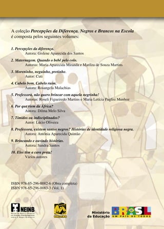 A coleção Percepções da Diferença. Negros e Brancos na Escola
é composta pelos seguintes volumes:

1. Percepções da diferença.
         Autora: Gislene Aparecida dos Santos
2. Maternagem. Quando o bebê pelo colo.
        Autoras: Maria Aparecida Miranda e Marilza de Souza Martins
3. Moreninho, neguinho, pretinho.
        Autor: Cuti
4. Cabelo bom. Cabelo ruim.
        Autora: Rosangela Malachias
5. Professora, não quero brincar com aquela negrinha!
         Autoras: Roseli Figueiredo Martins e Maria Letícia Puglisi Munhoz
6. Por que riem da África?
         Autora: Dilma Melo Silva
7. Tímidos ou indisciplinados?
        Autor: Lúcio Oliveira
8. Professora, existem santos negros? Histórias de identidade religiosa negra.
         Autora: Antônia Aparecida Quintão
9. Brincando e ouvindo histórias.
         Autora: Sandra Santos
10. Eles têm a cara preta!
         Vários autores




ISBN 978-85-296-0082-6 (Obra completa)
ISBN 978-85-296-0083-3 (Vol. 1)




                                                  Ministério
                                                da Educação
 