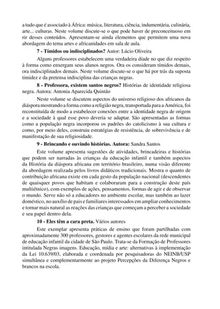 a tudo que é associado à África: música, literatura, ciência, indumentária, culinária,
           arte... culturas. Neste volume discute-se o que pode haver de preconceituoso em
           rir desses conteúdos. Apresentam-se ainda elementos que permitem uma nova
           abordagem do tema artes e africanidades em sala de aula.
                    7 - Tímidos ou indisciplinados? Autor: Lúcio Oliveira
                    Alguns professores estabelecem uma verdadeira díade no que diz respeito
           à forma como enxergam seus alunos negros. Ora os consideram tímidos demais,
           ora indisciplinados demais. Neste volume discute-se o que há por trás da suposta
           timidez e da pretensa indisciplina das crianças negras.
                    8 - Professora, existem santos negros? Histórias de identidade religiosa
           negra. Autora: Antonia Aparecida Quintão
                    Neste volume se discutem aspectos do universo religioso dos africanos da
           diáspora mostrando a forma como a religião negra, transportada para a América, foi
           reconstituída de modo a estabelecer conexões entre a identidade negra de origem
           e a sociedade à qual esse povo deveria se adaptar. São apresentadas as formas
           como a população negra incorporou os padrões do catolicismo à sua cultura e
           como, por meio deles, construiu estratégias de resistência, de sobrevivência e de
           manifestação de sua religiosidade.
                    9 - Brincando e ouvindo histórias. Autora: Sandra Santos
                    Este volume apresenta sugestões de atividades, brincadeiras e histórias
           que podem ser narradas às crianças da educação infantil e também aspectos
           da História da diáspora africana em território brasileiro, numa visão diferente
           da abordagem realizada pelos livros didáticos tradicionais. Mostra o quanto de
           contribuição africana existe em cada gesto da população nacional (descendentes
           de quaisquer povos que habitam e colaboraram para a construção deste país
           multiétnico), com exemplos de ações, pensamentos, formas de agir e de observar
           o mundo. Serve não só a educadores no ambiente escolar, mas também ao lazer
           doméstico, no auxílio de pais e familiares interessados em ampliar conhecimentos
           e tornar mais natural as reações das crianças que começam a perceber a sociedade
           e seu papel dentro dela.
                    10 - Eles têm a cara preta. Vários autores
                    Este exemplar apresenta práticas de ensino que foram partilhadas com
           aproximadamente 300 professores, gestores e agentes escolares da rede municipal
           de educação infantil da cidade de São Paulo. Trata-se da Formação de Professores
           intitulada Negras imagens. Educação, mídia e arte: alternativas à implementação
           da Lei 10.639/03, elaborada e coordenada por pesquisadoras do NEINB/USP
           simultânea e complementarmente ao projeto Percepções da Diferença Negros e
           brancos na escola.




4 corrigido_falta_ok_autor- Cabelo bom Cabelo ruim.indd 7                                       8/11/2007 04:40:18
 