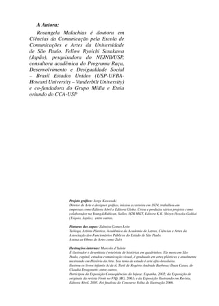 A Autora:
                   Rosangela Malachias é doutora em
                Ciências da Comunicação pela Escola de
                Comunicações e Artes da Universidade
                de São Paulo. Fellow Ryoichi Sasakawa
                (Japão), pesquisadora do NEINB/USP,
                consultora acadêmica do Programa Raça,
                Desenvolvimento e Desigualdade Social
                – Brasil Estados Unidos (USP-UFBA-
                Howard University – Vanderbilt University)
                e co-fundadora do Grupo Mídia e Etnia
                oriundo do CCA-USP




                                            Projeto gráﬁco: Jorge Kawasaki
                                            Diretor de Arte e designer gráﬁco, iniciou a carreira em 1974, trabalhou em
                                            empresas como Editora Abril e Editora Globo. Criou e produziu vários projetos como
                                            colaborador na Young&Rubican, Salles, H2R MKT, Editora K.K. Shizen Hosoku Gakkai
                                            (Tóquio, Japão), entre outras.

                                            Pinturas das capas: Zulmira Gomes Leite
                                            Teóloga, Artista Plastica, Acadêmica da Academia de Letras, Ciências e Artes da
                                            Associação dos Funcionários Públicos do Estado de São Paulo.
                                            Assina as Obras de Artes como Zul+

                                            Ilustrações internas: Marcelo d´Salete
                                            É ilustrador e desenhista / roteirista de histórias em quadrinhos. Ele mora em São
                                            Paulo, capital, estudou comunicação visual, é graduado em artes plásticas e atualmente
                                            mestrando em História da Arte. Seu tema de estudo é arte afro-brasileira.
                                            Ilustrou os livros infantis Ai de tí, Tietê de Rogério Andrade Barbosa; Duas Casas, de
                                            Claudia Dragonetti; entre outros.
                                            Participou da Exposição Conseqüências do Injuve, Espanha, 2002; da Exposição de
                                            originais da revista Front no FIQ, MG, 2003; e da Exposição Ilustrando em Revista,
                                            Editora Abril, 2005. Foi ﬁnalista do Concurso Folha de Ilustração 2006.




4 corrigido_falta_ok_autor- Cabelo bom Cabelo ruim.indd 8                                                                     8/11/2007 04:40:19
 