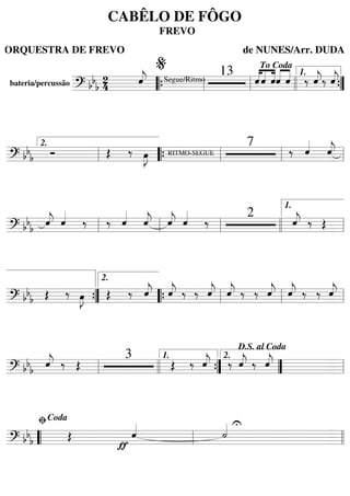 bateria/percussão
====================? bb
b
24 ˆ««««
j Segue/Ritmo
13 ˆ««««
««««
««««
ˆ ˆˆ««««
««««
ˆ ‰ ˆ««««
j‰ ˆ««««
j
““{ ll
%
ll
To Coda
llll ””{
1.
=========================? bbb Ó Œ ‰ œ»»»»
J RITMO-SEGUE
7
‰ ˆ««««
ˆ««««
j
ll
2.
““{ ll ll ll
=========================? bb
b
ˆ««««
j ˆ««««
‰ ‰ ˆ««««
ˆ««««
j ˆ««««
j ˆ««««
‰
2
ˆ««««
j ‰ Œ
ll ll ll llll ll
1.
=========================? bb
b Œ ‰ œ»»»»
J Œ ‰ ˆ««««
j ˆ««««
j ‰ ‰ ˆ««««
j ˆ««««
j ‰ ‰ ˆ««««
j ˆ««««
j ‰ ‰ ˆ««««
j
””{
2.
““{ ll ll ll
=========================? bb
b
ˆ««««
j ‰ Œ
3
Œ ‰ ˆ««««
j ‰ ˆ««««
j ‰ ˆ««««
j
ll llll ””{
1.
””
2.
D.S. al Coda
ll
=========================? bb
b Œ
ƒ
ˆ«««« U
˙««««
““ ll
ﬁCoda
llll
CABÊLO DE FÔGO
FREVO
ORQUESTRA DE FREVO de NUNES/Arr. DUDA
 