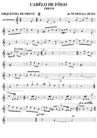 sax-baritono
======================&
•
24 ˆ««««
j ˆ««««
. ˆ««««
j ˆ«««« Œ
ˆ««««
. ˆ««««
j ˆ««««
j
œ»»»» œ»»»»
J
““{ ll
%
ll ll ll
=========================&
•
»»»»
»»»»»
»»»»»
»»»»œ œ œ œ œ»»»»
J œ»»»» œ»»»»
J «««««
«««« ««««
««««
#ˆ ˆ ˆ ˆ »»»»
»»»»
»»»»œ œ œ ‰
ˆ««««
j ˆ««««
.
ˆ««««
jll ll ll ll ll
=========================&
• ˆ«««« Œ
ˆ«««« »»»» »»»»
œ œ ˆ««««
j
œ»»»» œ»»»»
J »»»»
»»»»»
»»»»»
»»»»œ œ œ œ »»»»
»»»»»
»»»»»
»»»»
œ œ œ œll ll ll ll ll
=========================&
•
»»»»
»»»»»
»»»»»»#œ œ
œ »»»»» »»»»
œ
œ ««««
««««
ˆ ˆ ‰
ˆ««««
j ˆ«««« Œ Ó ‰ œ»»»»
J »»»» »»»»
œ œ
To Coda
llll ””{
1.
ll
2.
““{ ll
=========================&
•
#˙«««« ‰ œ»»»»
J »»»» »»»»
œ œ ˙«««« ‰ œ»»»»
J »»»» »»»»
œ œ #˙««««
ll ll ll ll ll
=========================&
•
Œ »»»»
»»»»
œ œ «««««
««««
««««
«««««
ˆ ˆ ˆ ˆ
˙««««
ˆ«««« œ»»»» ˙««««
ll ll ll ll ll
=========================&
•
ˆ«««« œ»»»»
£
œ»»»»
œ»»»»
œ»»»»
£#œ»»»» œ»»»»
œ»»»»
œ»»»» Œ Ó
ll ll llll ll
1.
””{
=========================&
•
««««
«««««««
««««««ˆ
ˆ ˆ ˆ««««
j
‰ ‰
«««« ««««
ˆ ˆ ˆ««««
j
‰ ‰
«««« ««««
ˆ ˆ ˆ««««
j
‰ ‰
«««« ««««
ˆ ˆ ˆ««««
j
‰ ‰
«««« ««««
ˆ ˆ »»»»
»»»»»»»»œ
œ_2.
““{ ll ll ll ll
=========================&
•
»»»»»»
»»»»»
»»»»»
»»»»
œ_ œ œ œ »»»»»
»»»»»
»»»»»
»»»»
œ œ œ œ
»»»»
»»»» »»»»
œ œ œ «««« ««««
#ˆ ˆ ««««
«««««
««««ˆ ˆ ˆ ˆ««««
j
‰ ««««
««««
ˆ ˆ ‰
ˆ««««
jll ll llll ””{
1.
””
2.
D.S. al Coda
=========================&
•
Œ ˆ«««« U
˙««««
““ ll
ﬁCoda
llll
CABÊLO DE FÔGO
FREVO
ORQUESTRA DE FREVO de NUNES/Arr. DUDA
 