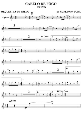 1º piston
=======================&
b 24 ˆ««««
j œ»»»» »»»»
»»»»
#œ œ œ»»»»
J œ»»»» ˆ««««
j œ»»»» »»»»
»»»»
#œ œ œ»»»»
J ˆ«««« ‰
““{ ll
%
ll ll ll
=========================&
b
3
Œ ‰ ˆ««««
j œ»»»» »»»»
»»»»#œ œ œ»»»»
J œ»»»» ˆ««««
j œ»»»»
œ»»»»
»»»»
œ
ll ll ll ll ll
=========================&
b œ»»»»
. ‰ 2
Ó ‰ œ»»»»
J ‰ ˆ««««
j Œ œ»»»» »»»»
œ
ll ll
To Coda
llll ””{
1.
ll
2.
=========================&
b »»»»
»»»»»
»»»»
»»»»
œ œ œ œ #˙»»»»
Œ ˆ«««« ˙»»»» Œ ˆ««««
““{ ll ll ll ll
=========================&
b ˙»»»» Œ ˆ«««« œ»»»»
œ»»»»
»»»»
œ »»»»
»»»»»
»»»»
»»»»
œ œ œ œ œ»»»»
J
œ»»»»
œ»»»»
J
ll ll ll ll ll
=========================& b
œ»»»»
J œ»»»» ‰ ‰
œ_»»»»
œ_»»»»
J œ_»»»»
J œ_»»»» ‰
2
Œ
œ»»»» »»»»
œ
ll ll ll llll ll
1.
=========================& b »»»»
»»»»»
»»»»
»»»»
œ œ œ œ Œ ‰ œ»»»»
J #œ»»»»
J ‰ ‰ œ»»»»
J œ»»»»
J ‰ ‰ œ»»»»
J œ»»»»
J ‰ ‰
œ»»»»
J
””{
2.
““{ ll ll ll
=========================&
b œ»»»»
J ‰ Œ
3
Œ ‰ œ»»»»
J ‰ œ»»»»
J ‰ ˆ««««
jll llll ””{
1.
””
2. D.S. al Coda
ll
=========================& b Œ
ƒ
œ_»»»»
U˙_»»»»
““ ll
ﬁCoda
llll
CABÊLO DE FÔGO
FREVO
ORQUESTRA DE FREVO de NUNES/Arr. DUDA
 