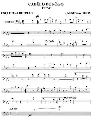 1º trombone
======================? bbb
2
4
œ»»»»
J œ_»»»»
»»»»
»»»»
nœ œ_ œ_»»»»
J œ»»»» œ»»»»
J œ_»»»»
»»»»
»»»»
nœ œ_ œ_»»»»
J œ»»»» ‰
““{ ll
%
ll ll ll
=========================? bb
b
3
Œ ‰ œ»»»»
J œ_»»»» »»»»
»»»»nœ œ_ œ_»»»»
J œ»»»» œ»»»»
J œ_»»»»
œ_»»»»
»»»»
œ__
ll ll ll ll ll
=========================? bb
b
œ__»»»»
.
‰ 2
Ó ‰
œ_»»»»
J
‰ œ»»»»
J Œ
œ__»»»»
»»»»
œ_
ll ll
To Coda
llll ””{
1.
ll
2.
=========================? bb
b
»»»»
»»»»»
»»»»
»»»»
œ_ œ__ œ_ œ_ n˙»»»» Œ œ»»»»
˙_»»»» Œ œ»»»»““{ ll ll ll ll
=========================? bb
b
˙_»»»» Œ œ»»»»
œ__»»»»
œ__»»»»
»»»»
œ_ »»»»
»»»»»
»»»»
»»»»
œ_ œ__ œ_ œ_ œ»»»»
J
œ__»»»»»
œ__»»»»»
J
ll ll ll ll ll
=========================? bb
b
œ__»»»»»
J œ__»»»»» ‰ ‰
œ
___»»»»»
œ
___»»»»»
J œ
___»»»»»
J œ
___»»»»» ‰
2
Œ
œ__»»»»
»»»»
œ_
ll ll ll llll ll
1.
=========================? bbb
»»»»
»»»»»
»»»»
»»»»
œ_ œ__ œ_ œ_
Œ ‰
œ_»»»»
J nœ»»»»
J
‰ ‰
œ_»»»»
J œ_»»»»
J
‰ ‰
œ__»»»»
J œ_»»»»
J
‰ ‰
œ__»»»»»
J
””{
2.
““{ ll ll ll
=========================? bbb
œ__»»»»
J
‰ Œ
3
Œ ‰
œ_»»»»
J
U
‰
œ_»»»»
J
‰ œ»»»»
J
ll llll ””{
1.
””
2.
D.S. al Coda
ll
=========================? bb
b Œ
ƒ
œ__»»»»
˙__»»»»
““ ll
ﬁCoda
llll
CABÊLO DE FÔGO
FREVO
ORQUESTRA DE FREVO de NUNES/Arr. DUDA
 