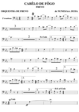 2º trombone
======================? bbb
24
œ»»»»
J œ_»»»»
»»»»
»»»»
nœ œ_ œ_»»»»
J œ»»»» œ»»»»
J
œ_»»»»
»»»»
»»»»
nœ œ_ œ_»»»»
J œ»»»» ‰
““{ ll
%
ll ll ll
=========================? bbb
3
Œ ‰ œ»»»»
J œ_»»»»
»»»»
»»»»
nœ œ_ œ_»»»»
J œ»»»» œ»»»»
J œ»»»»
œ_»»»»
»»»»»
œ_
ll ll ll ll ll
=========================? bbb
œ_»»»»
.
‰
2
Ó ‰ œ»»»»
J ‰ œ»»»»
J Œ
œ_»»»»»
»»»»»
nœ
ll ll
To Coda
llll ””{
1.
ll
2.
=========================? bbb
»»»»
»»»»»»
»»»»»
»»»»»
œ œ_ (b)œ œ ˙»»»» Œ œ»»»»
˙»»»» Œ œ»»»»““{ ll ll ll ll
=========================? bb
b
n˙»»»» Œ œ»»»»
œ_»»»»
œ_»»»»»
»»»»»
nœ »»»»
»»»»»»
»»»»»
»»»»
œ œ_ nœ œ œ»»»»
J
œ_»»»»
œ_»»»»
J
ll ll ll ll ll
=========================? bb
b
œ_»»»»
J œ_»»»» ‰ ‰
œ__»»»»
œ__»»»»
J œ__»»»»
J œ__»»»» ‰
2
Œ
œ_»»»»»
»»»»»
nœ
ll ll ll llll ll
1.
=========================? bbb
»»»»
»»»»»»
»»»»»
»»»»»
œ œ_ (b)œ œ Œ ‰ œ»»»»
J œ»»»»
J ‰ ‰
nœ»»»»
J œ»»»»
J ‰ ‰
œ_»»»»
J nœ»»»»
J
‰ ‰
œ_»»»»
J
””{
2.
““{ ll ll ll
=========================? bbb
œ_»»»»
J
‰ Œ
3
Œ ‰ œ»»»»
J ‰ œ»»»»
J ‰ œ»»»»
J
ll llll ””{
1.
””
2.
D.S. al Coda
ll
=========================? bbb Œ
ƒ
œ»»»»
U˙»»»»““ ll
ﬁCoda
llll
CABÊLO DE FÔGO
FREVO
ORQUESTRA DE FREVO de NUNES/Arr. DUDA
 