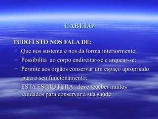 CABELO

TUDO I STO NOS FALA DE:
– Que nos sustenta e nos dá forma interiormente;
– Possibilita ao corpo endireitar-se e arquear-se;
– Permite aos órgãos conservar um espaço apropriado
  para o seu funcionamento;
_ ESTA ESTRUTURA deve receber muitos
  cuidados para conservar a sua saúde
 