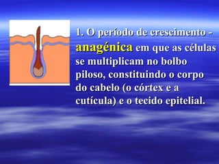 1. O período de crescimento -
anagénica em que as células
se multiplicam no bolbo
piloso, constituindo o corpo
do cabelo (o córtex e a
cutícula) e o tecido epitelial.
 