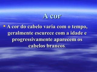 A cor
 A cor do cabelo varia com o tempo,
  geralmente escurece com a idade e
    progressivamente aparecem os
           cabelos brancos.
 